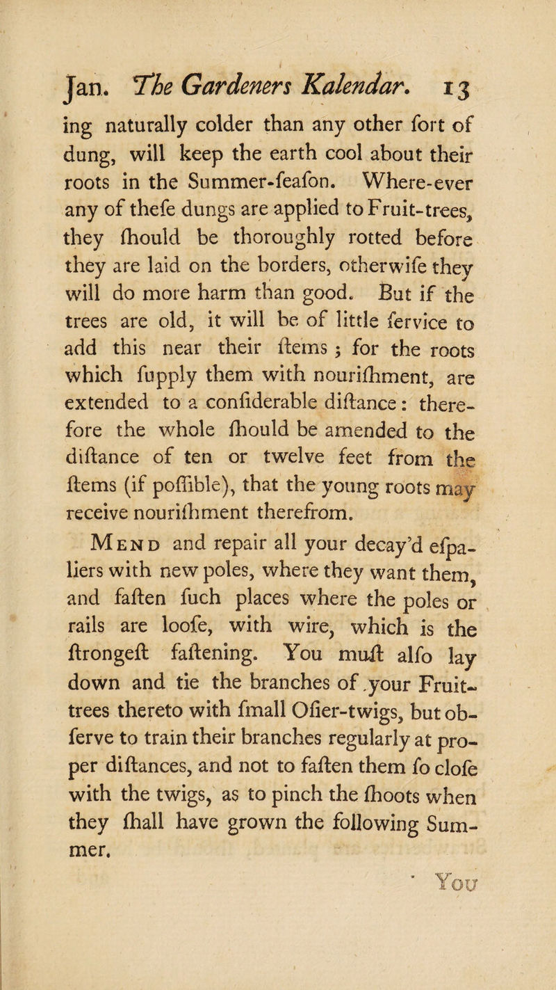 ing naturally colder than any other fort of dung, will keep the earth cool about their roots in the Summer-feafon. Where-ever any of thefe dungs are applied to Fruit-trees, they fliould be thoroughly rotted before they are laid on the borders, otherwife they will do more harm than good. But if the trees are old, it will be of little fervice to add this near their ftems; for the roots which fupply them with nourifhment, are extended to a confiderable diftance: there¬ fore the whole iliould be amended to the diftance of ten or twelve feet from the ftems (if poflible), that the young roots may receive nourifhment therefrom. Mend and repair all your decay’d efpa- liers with new poles, where they want them, and faften fuch places where the poles or rails are loofe, with wire, which is the ftrongeft faftening. You muft alfo lay down and tie the branches of,your Fruit- trees thereto with fmall Ofier-twigs, but ob- ferve to train their branches regularly at pro¬ per diftances, and not to faften them fo clofe with the twigs, as to pinch the (hoots when they (hall have grown the following Sum¬ mer.
