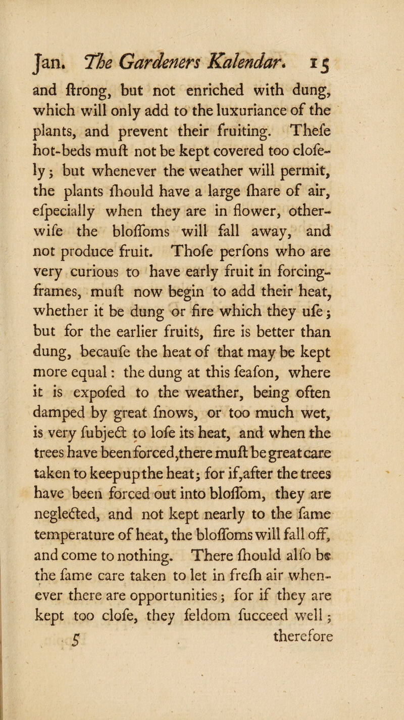 and ftrong, but not enriched with dung^ which will only add to the luxuriance of the ' plants, and prevent their fruiting. Thefe hot-beds muft not be kept covered too clofe- ly; but whenever the weather will permit, the plants ibould have a large (hare of air, efpecially when they are in flower, other- wife the bloffoms will fall away, and not produce fruit. Thofe perfons who are very curious to have early fruit in forcing- frames, muft now begin to add their heat, whether it be dung or fire which they ufe; but for the earlier fruits, fire is better than dung, becaufe the heat of that may be kept more equal: the dung at this feafon, where it is expofed to the weather, being often damped by great fnows, or too much wet, is very fubjeft to lofe its heat, and when the trees have been forced,there muft be great care taken to keep up the heat; for if,after the trees have been forced out into bloflfom, they are neglecfted, and not kept nearly to the fame temperature of heat, the bloffoms will fall off, and come to nothing. There ftiould alfo b® the fame care taken to let in frefh air when¬ ever there are opportunities; for if they are kept too clofe, they feldom fucceed well; . 5 therefore