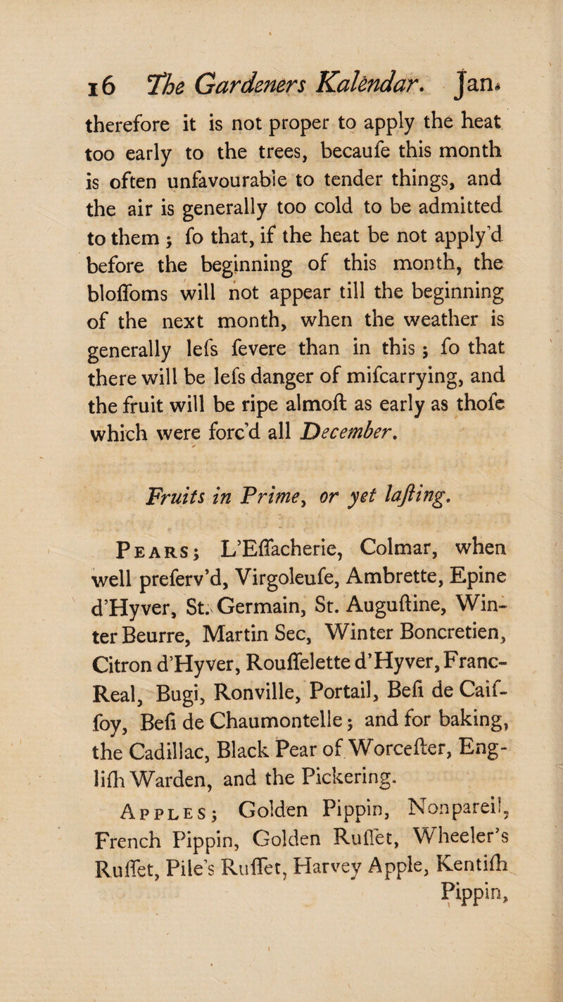 therefore it is not proper to apply the heat too early to the trees, becaufe this month is often unfavourable to tender things, and the air is generally too cold to be admitted to them ; fo that, if the heat be not apply’d before the beginning of this month, the bloffoms will hot appear till the beginning of the next month, when the weather is generally lefs fevere than in this j fo that there will be lefs danger of mifearrying, and the fruit will be ripe almoft as early as thofe which were forc’d all 'December. Fruits in Prime, or yet lajiing. Pears; L’Effacherie, Colmar, when well preferv’d, Virgoleufe, Ambrette, Epine d’Hyver, St. Germain, St. Auguftine, Win¬ ter Beurre, Martin Sec, Winter Boncretien, Citron d’Hy ver, Rouffelette d’Hy ver, Franc- Real, Bugi, Ronville, Portail, Befi de Caif- foy, Befi de Chaumontelle; and for baking, the Cadillac, Black Pear of Worcefter, Eng- lilh Warden, and the Pickering. Apples; Golden Pippin, Nonpareil, French Pippin, Golden Ruffet, Wheeler’s Ruffet, Pile’s Ruflet, Harvey Apple, Kenthh Pippin, I
