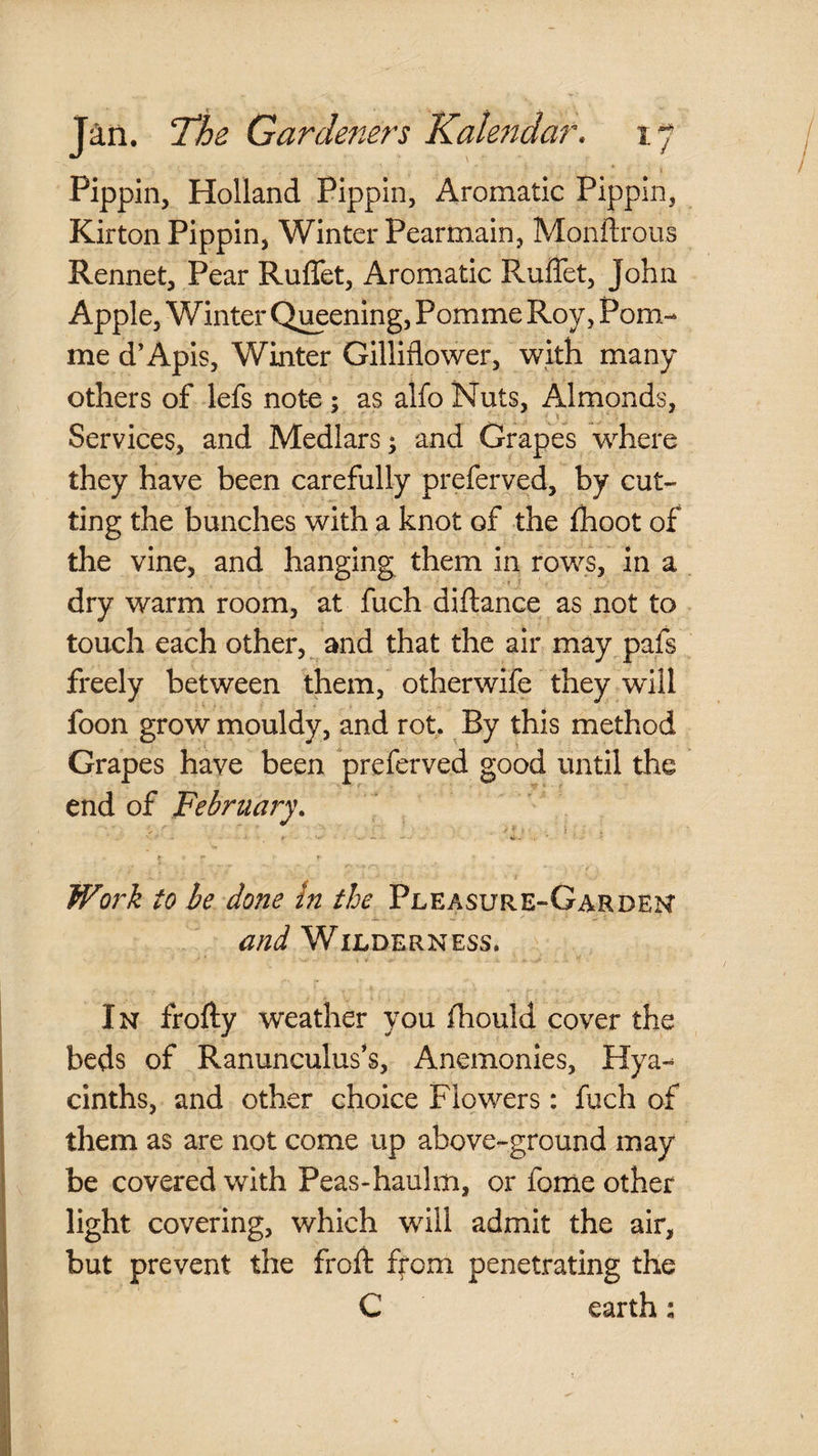 * 1 Pippin, Holland Pippin, Aromatic Pippin, Kirton Pippin, Winter Pearmain, Monflroiis Rennet, Pear Ruffet, Aromatic Ruffet, John Apple, Winter Opening, Pomme Roy, Pom- me d’Apis, Winter Gilliflower, with many others of lefs note; as alfo Nuts, Almonds, \ Services, and Medlars; and Grapes where they have been carefully preferved, by cut¬ ting the bunches with a knot of the fhoot of the vine, and hanging them in rows, in a dry warm room, at fuch diftance as not to touch each other, and that the air may pafs freely between them, otherwife they will foon grow mouldy, and rot. By this method Grapes have been preferved good until the end of February. ^ f. 1 Work to be done In the Pleasure-Gardek and Wilderness. In frofty weather you fhould cover the beds of Ranunculuses, Anemonies, Hya¬ cinths, and other choice Flowers: fuch of them as are not come up above-ground may be covered with Peas-haulm, or fome other light covering, which will admit the air, but prevent the froft ffom penetrating the C earth: