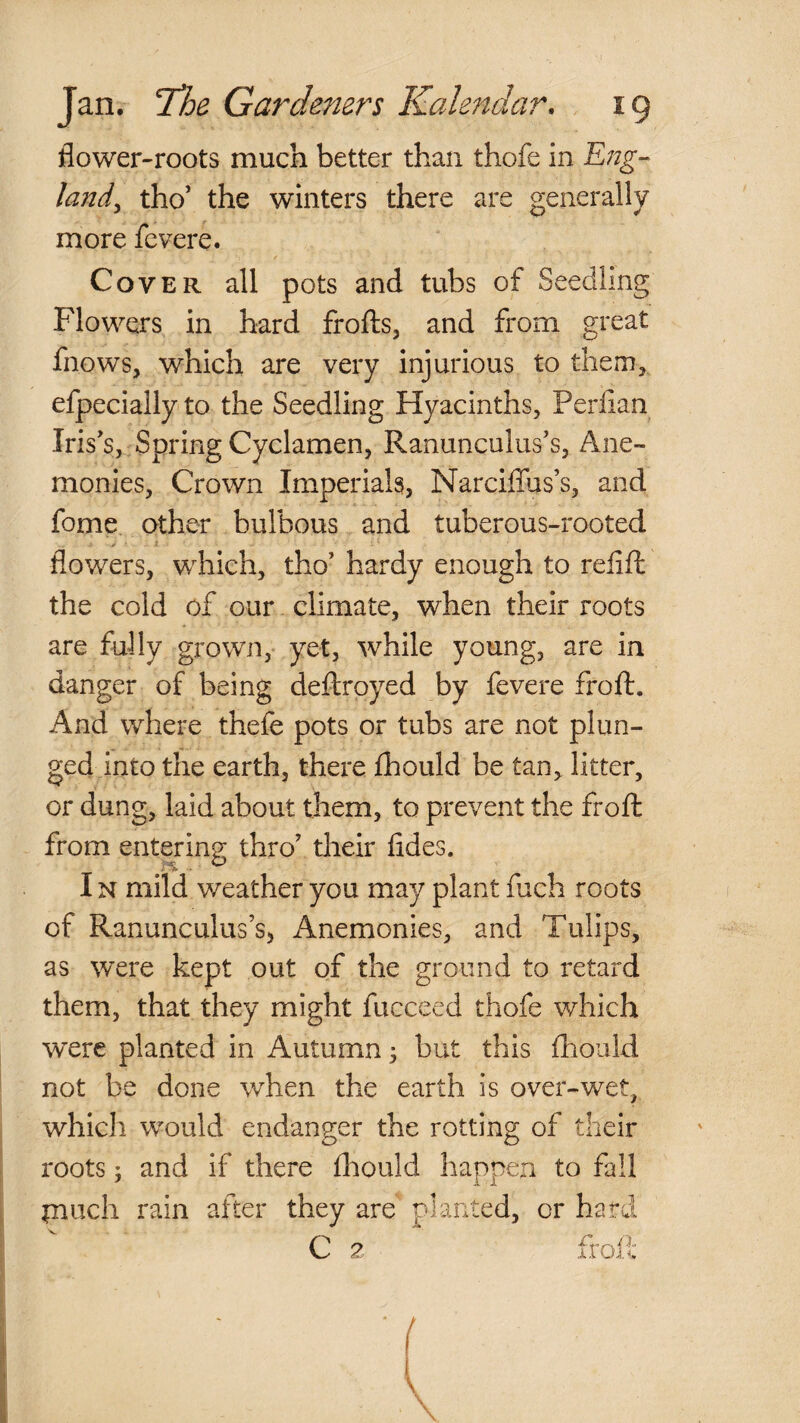 flower-roots much better than thofe in 'Eng¬ land^ tho’ the winters there are generally more fevere. Cover all pots and tubs of Seedling Flowers in hard frofts, and from great fnows, which are very injurious to tlienij efpecially to the Seedling Hyacinths, Perflan Iris's, Spring Cyclamen, Ranunculus's, Ane- monies. Crown Imperials, Narciffus’s, and fome other bulbous and tuberous-rooted flowers, which, tho' hardy enough to refift the cold of our climate, when their roots are fully grown, yet, while young, are in danger of being deftroyed by fevere froft. And where thefe pots or tubs are not plun¬ ged into the earth, there fhould be tan, litter, or dung, laid about them, to prevent the froft from entering thro' tlieir fides. IN mild weather you may plant fuch roots of Ranunculus’s, Anemonies, and Tulips, as were kept out of the ground to retard them, that they might fucceed thofe which were planted in Autumn ^ but this fhould not be done when the earth is over-wet, which would endanger the rotting of their roots 5 and if there fliould happen to fall inuch rain after they are planted, or hard C 2 froil