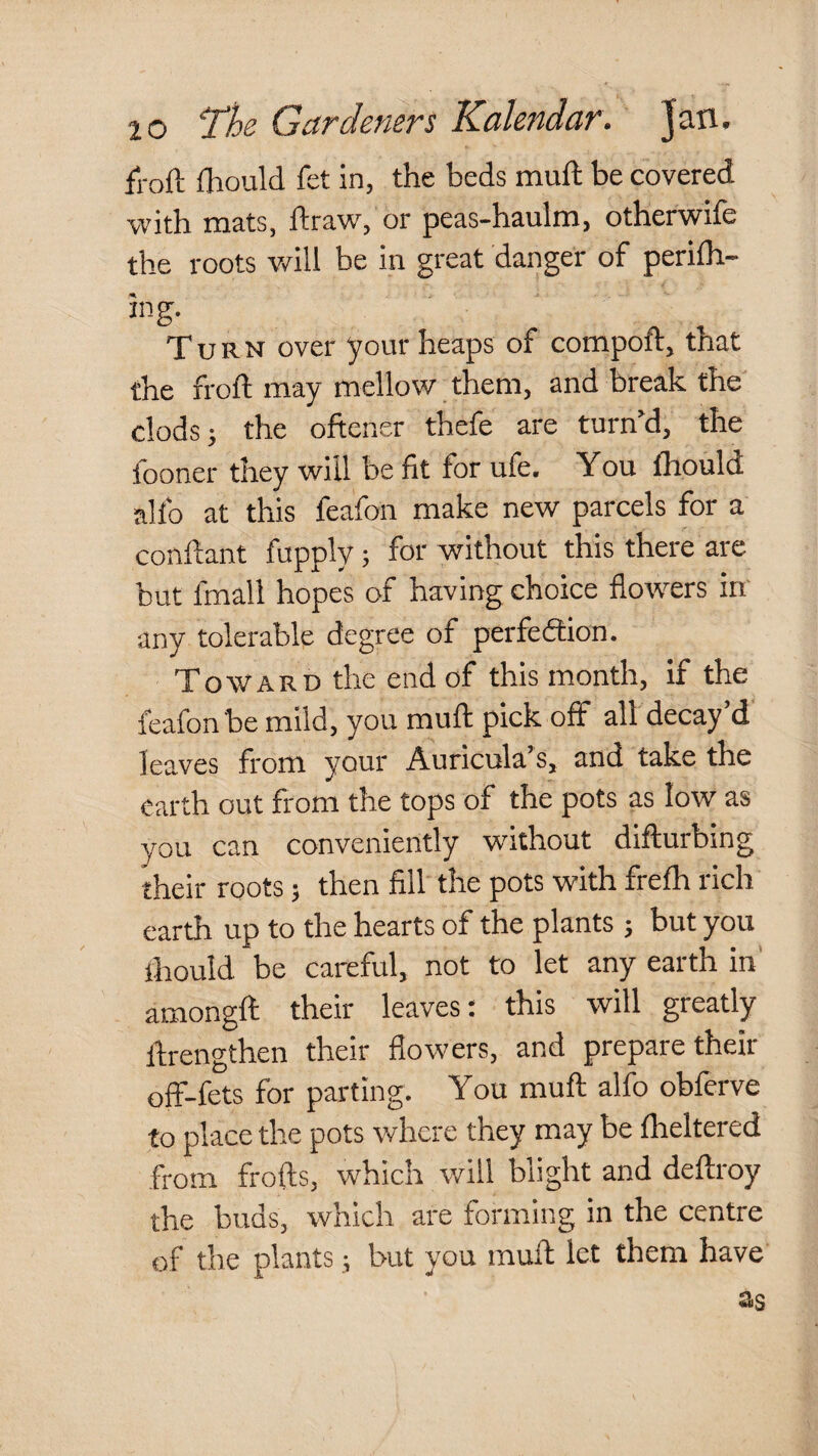 fl-oft fliould fet in, the beds muft be covered with mats, ftraw, or peas-haulm, otherwife the roots will be in great danger of perilh- ing. Turn over your heaps of compoft, that the froft may mellow them, and break the clods; the oftener thefe are turn’d, the fooner they will be fit for ufe. You fhould alfo at this feafon make new parcels for a conflant fupply; for without this there are but fmall hopes of having choice flowers in' any tolerable degree of perfedtion. Toward the end of this month. If the feafon be mild, you muft pick off all decay d leaves from your Auricula’s, and take the earth out from the tops of the pots as low as you can conveniently without difturbing their roots; then fill the pots with frefh rich earth up to the hearts of the plants ; but you ihould be careful, not to let any earth in’ amongft their leaves; this will greatly ftrengthen their flowers, and prepare their off-fets for parting. You muft alfo obferve to place the pots where they may be fheltered from frofts, which will blight and deftroy the buds, which are forming in the centre of the plants; but you muft let them have