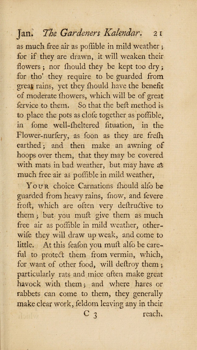 Jan: Th^ Gardeners Kalendar. 21 as much free air as poffible in mild weather; for if they are drawn, it will weaken their flowers ; nor fhould they be kept too dry, for tho’ they require to be guarded from great rains, yet they fhould have the benefit of moderate fliowers, which will be of great iervke to them. So that the beft method is to place the pots as clofe together as poflible, in fome well-flieltered fituation, in the Flower-nurfery, as foon as they are frefh earthed; and then make an aWning of hoops over them, that they may be covered with mats in bad weather, but may have at much free air as poffible in mild weather. Your choice Carnations fliould alfo be guarded from heavy rains, fnow, and fevere froft, which are often very deflrudlive to them; but you muft give them as much free air as poffible in mild weather, other- wife they will draw up weak, and come to little. At this feafon you muft alfo be care¬ ful to proted: them from vermin, which, for want of other food, will deftroy them; particularly rats and mice often make great havock with them; and wrhere hares or rabbets can come to them, they generally make clear work, feldom leaving any in their C 3 reach*