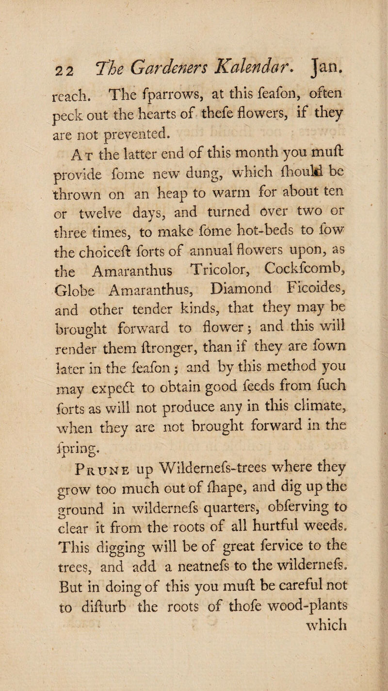 reach. The fparrows, at this feafon, often peck out the hearts of thefe flowers, if they are not prevented. A T the latter end of this month you muff provdde fome new dung, which fhoulil be thrown on an heap to warm for about ten or twelve days, and turned over two or three times, to make fome hot-beds to fow the choiceft forts of annual flowers upon, as the Amaranthus Tricolor, Cockfcomb, Globe Amaranthus, Diamond Ficoides, and other tender kinds, that they may be brought forward to flower; and this will render them ftronger, than if they are fown later in the feafon; and by this method you may expeft to obtain good feeds from fuch forts as will not produce any in this climate, wlren they are not brought forward in the fpring. Prune up Wildernefs-trees where they grow too much out of fliape, and dig up the ground in wildernefs quarters, obferving to clear it from the roots of all hurtful weeds. This digging will be of great fervice to the trees, and add a neatnefs to the wildernefs. But in doing of this you muft be careful not to difturb the roots of thofe wood-plants