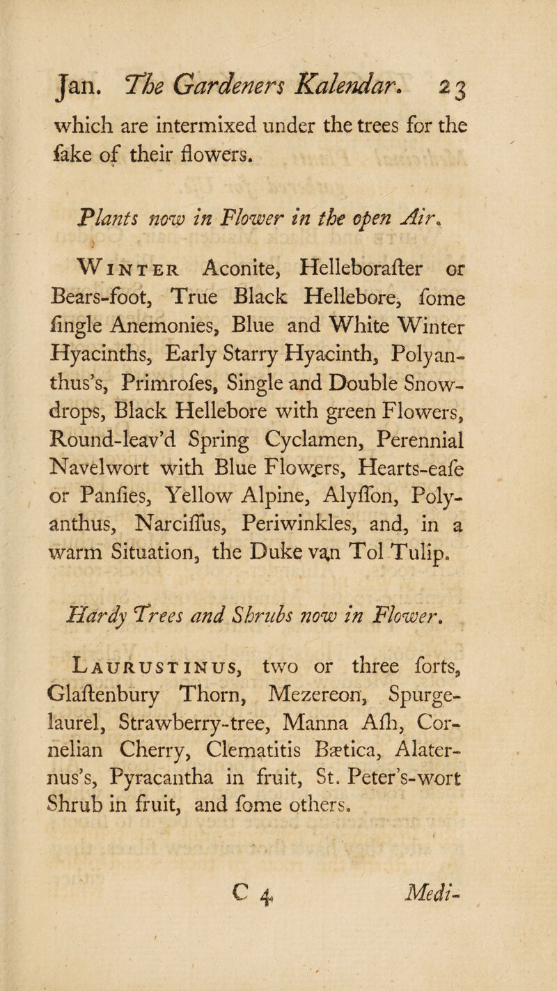 which are intermixed under the trees for the fake of their flowers. 'Plants now in Flower in the open Air^ Winter Aconite, Helleborafter or Bears-foot, True Black Hellebore, fome Angle Anemonies, Blue and White Winter Hyacinths, Early Starry Hyacinth, Polyan¬ thus’s, Primrofes, Single and Double Snow¬ drops, Black Hellebore with green Flowers, Round-leav’d Spring Cyclamen, Perennial Navelwort with Blue Flow.ers, Hearts-eafe or Panfies, Yellow Alpine, Alyflbn, Poly¬ anthus, Narclffus, Periwinkles, and, in a warm Situation, the Duke v^n Tol Tulip. Hardy Frees and Shrubs now in Flower, Laurustinus, two or three forts, Glaftenbury Thorn, Mezereon, Spurge- laurel, Strawberry-tree, Manna Afli, Cor¬ nelian Cherry, Clematitis Bsetica, Alater- nus’s, Pyracantha in fruit, St. Peter s-wort Shrub In fruit, and fome others. \ C 4 Medi-- i