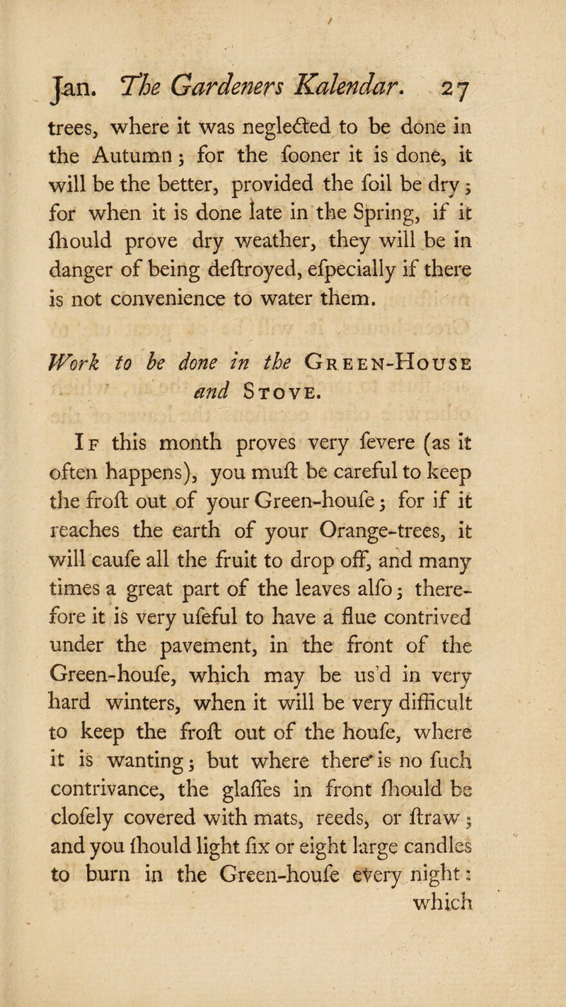 trees, where it was neglected to be done in the Autumn ^ for the fooner it is done, it will be the better, provided the foil be dry ^ for when it is done late in the Spring, if it fhould prove dry weather, they will be in danger of being deftroyed, efpecially if there is not convenience to water them. Work to be done in the Green-House and Stove. If this month proves very fevere (as it often happens), you muft be careful to keep the frofl: out of your Green-houfe; for if it reaches the earth of your Orange-trees, it will caufe all the fruit to drop off, and many times a great part of the leaves alfo 5 there¬ fore it is very ufeful to have a flue contrived under the pavement, in the front of the Green-houfe, which may be us’d in very hard winters, when it will be very difficult to keep the frofl out of the houfe, where it is wanting; but where there* is no fuch contrivance, the glaffes in front ffiould be clofely covered with mats, reeds, or ftraw y and you fhould light fix or eight large candles to burn in the Green-houfe eVery night; which