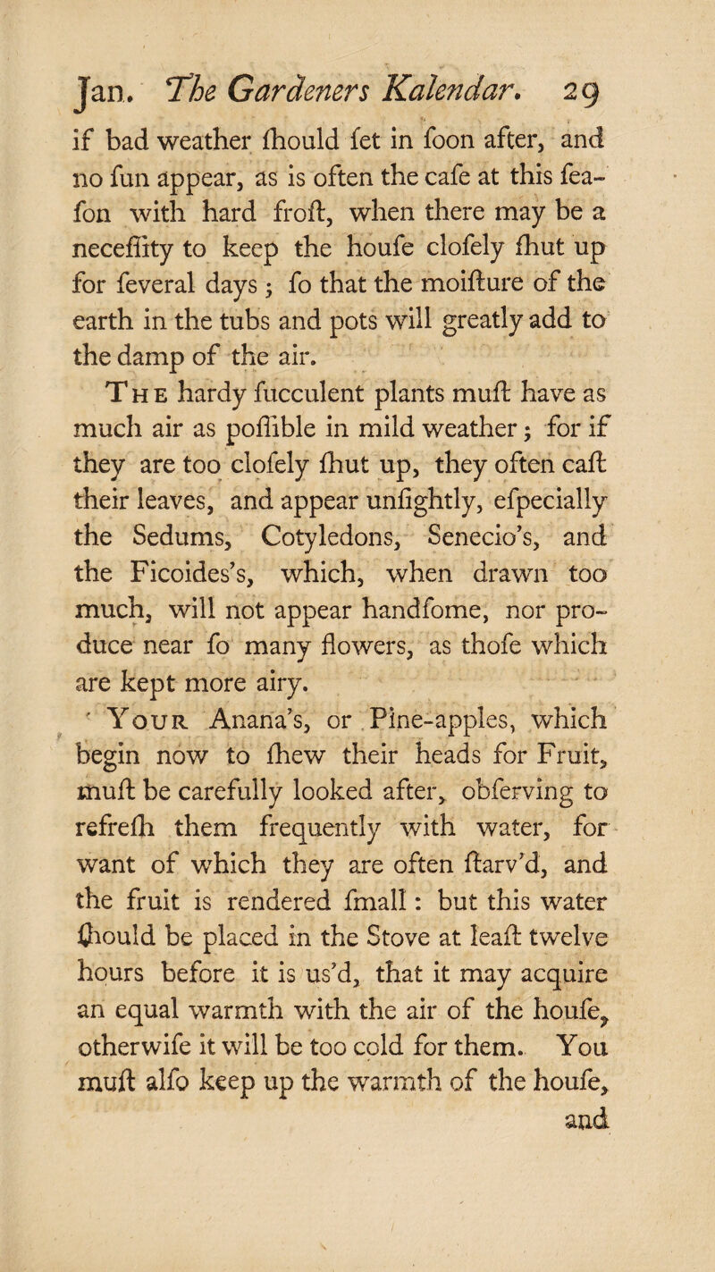if bad weather fhould fet in foon after, and no fun appear, as is often the cafe at this fea- fon with hard froft, when there may be a necefiity to keep the houfe clofely fhut up for feveral days ^ fo that the moifture of the earth in the tubs and pots will greatly add to the damp of the air. The hardy fucculent plants mull: have as much air as poffible in mild weather; for if they are too clofely fhut up, they often call their leaves, and appear unfightly, efpecially the Sedums, Cotyledons, Senecio’s, and the Ficoides’s, which, when drawn too much, will not appear handfome, nor pro¬ duce near fo many flowers, as thofe which are kept more airy. ' Your Anana's, or . Pine-apples, which begin now to fhew their heads for Fruit, muH be carefully looked after, obferving to refrelh them frequently with water, for want of which they are often llarv’d, and the fruit is rendered fmall: but this water ihould be placed in the Stove at leaft twelve hours before it is us'd, that it may acquire an equal warmth with the air of the houfe^ other wife it will be too cold for them. You muft alfo keep up the warmth of the houfe, and