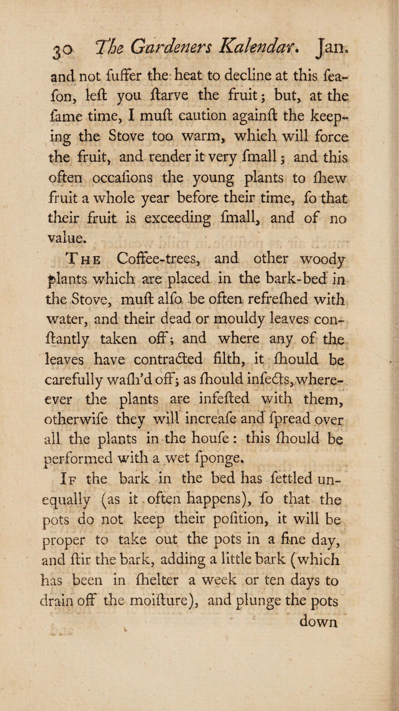 and. not fuffer the* heat to decline at this fea- fon, left you ftarve the fruit \ but, at the fame time, I muft caution againft the keep¬ ing the Stove too w'arm, which will force the fruit, and render it very fmall; and this often occalions the young plants to £hew fruit a whole year before their time, fo that their fruit is exceeding fmall, and of no value. The Coffee-trees, and other woody plants which are placed in the bark-bed in the Stove, muft alfa be often refrefhed with water, and their dead or mouldy leaves con- ftantly taken off ; and where any of the leaves have contrafted filth, it fliould be carefully waflf d off; as ftiould infefts, where- ever the plants are infefted with them, otherwife they will increafe and fpread over all the plants in the houfe: this ftiould be performed with a wet fponge. If the bark in the bed has fettled un¬ equally (as it often happens), fo that the pots do not keep their pofition, it will be proper to take out the pots in a fine day, and ftir the bark, adding a little bark (which has been in fhelter a week or ten days to draiii off the moifture), and plunge the pots down V