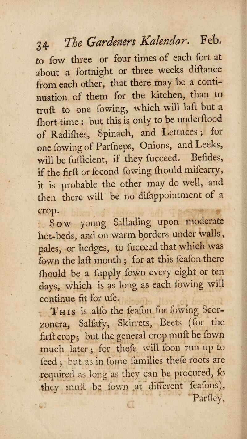 to fow three or four times of each fort at about a fortnight or three weeks diftance from each other, that there may be a conti¬ nuation of them for the kitchen, than to truft to one fowing, which will laft but a fhort time i but this is only to be underftood of Radifhes, Spinach, and Lettuces; for one fowing of Parfneps, Onions, and Leeks, will be fufficient, if they fucceed. Belides, if the firft or fecond fowing Ihould mifcarry, it is probable the other may do well, and then there will be no difappointment of a crop. Sow young Sallading upon moderate hot-beds, and on warm borders under walls, pales, or hedges, to fucceed that which was fown the laft month 5 for at this feafon there fhould be a fupply fown every eight or ten days, which is as long as each fowing will continue fit for ufe. This is alfo the fe^on for fowing Scbr- zonera, Salfafy, Skirrets, Beets (for the firft crop 3 but the general crop muft be fown much later 3 for thefe will foon run up to feed 3 but as in fome families thefe roots are required as long as they can be procured, fo they muft bq fown at different feafons), Parfley,