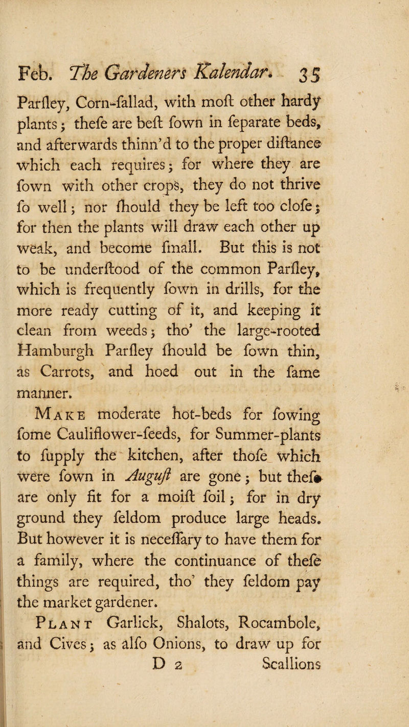Parfley, Corn-fallad, with moft other hardy plants; thefe are beft fown in feparate beds, and afterwards thinn’d to the proper diftance which each requires* for where they are fown with other crops, they do not thrive fo well; nor fhould they be left too clofe % for then the plants will draw each other up weak, and become fmalL But this is not to be underftood of the common Parfley, which is frequently fown in drills, for the more ready cutting of it, and keeping it clean from weeds j tho' the large-rooted Hamburgh Parfley fliould be fown thin, as Carrots, ' and hoed out in the fame manner. Make moderate hot-beds for fowing fome Cauliflower-feeds, for Summer-plants to fupply the ^kitchen, after thofe_ which were fown in Auguji are gone; but thef# are only fit for a moift foil 5 for in dry ground they feldom produce large heads. But however it is necelfary to have them for a family, where the continuance of thele things are required, tho’ they feldom pay the market gardener. Plant Garlick, Shalots, Rocambole, and Cives \ as alfo Onions, to draw up for D 2 Scallions