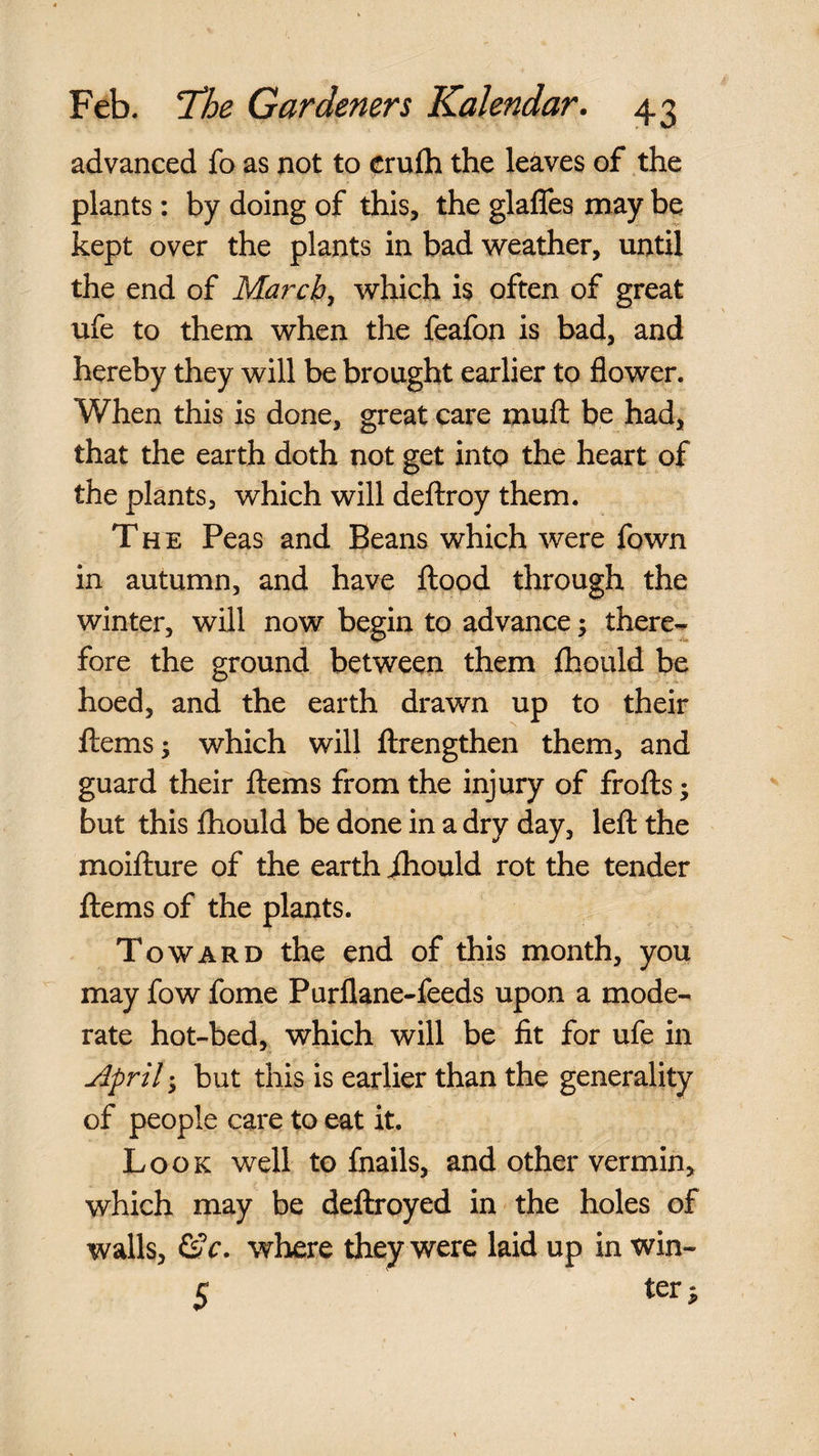 advanced fo as not to crufh the leaves of the plants: by doing of this, the glafles may be kept over the plants in bad weather, until the end of Maj^cb^ which is often of great ufe to them when the feafon is bad, and hereby they will be brought earlier to flower. When this is done, great care muft be had, that the earth doth not get into the heart of the plants, which will deftroy them. The Peas and Beans which were fown in autumn, and have flood through the winter, will now begin to advance; there^ fore the ground between them Ihould be hoed, and the earth drawn up to their flems^ which will flrengthen them, and guard their flems from the injury of frofls; but this fliould be done in a dry day, lefl the moiflure of the earth ihould rot the tender flems of the plants. Toward the end of this month, you may fow fome Purflane-feeds upon a mode¬ rate hot-bed, which will be fit for ufe in jdpril 3 but this is earlier than the generality of people care to eat it. Look well to fnails, and other vermin, which may be deflroyed in the holes of walls, &V. where they were laid up in win- 5 ter;