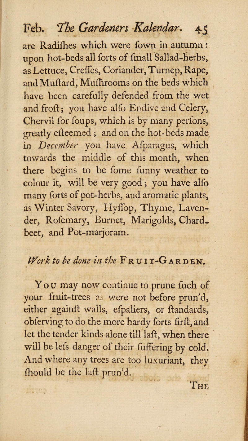 are Radiflies which were fown in autumn: upon hot-beds all forts of fmall Sallad-herbs, as Lettuce, Crelfes, Coriander, Turnep, Rape, andMuftard, Mufhrooms on the beds which have been carefully defended from the wet and froft; you have alfo Endive and Celery, Chervil for foups, which is by many perfons, greatly efteemed; and on the hot-beds made in December you have Afparagus, which towards the middle of this month, when there begins to be fome funny weather to colour it, will be very good 5 you have alfo many forts of pot-herbs, and aromatic plants, as Winter Savory, Hyffop, Thyme, Laven¬ der, Rofemary, Burnet, Marigolds, Chard* beet, and Pot-marjoram. to be done in the V'kvit-Garden. You may now continue to prune fuch of your fruit-trees as were not before prun'd, either againft walls, efpaliers, or ftandards, obferving to do the more hardy forts firft,and let the tender kinds alone till laft, when there will be lefs danger of their fuffering by cold. And where any trees are too luxuriant, they fliould be the laft prun'd. The