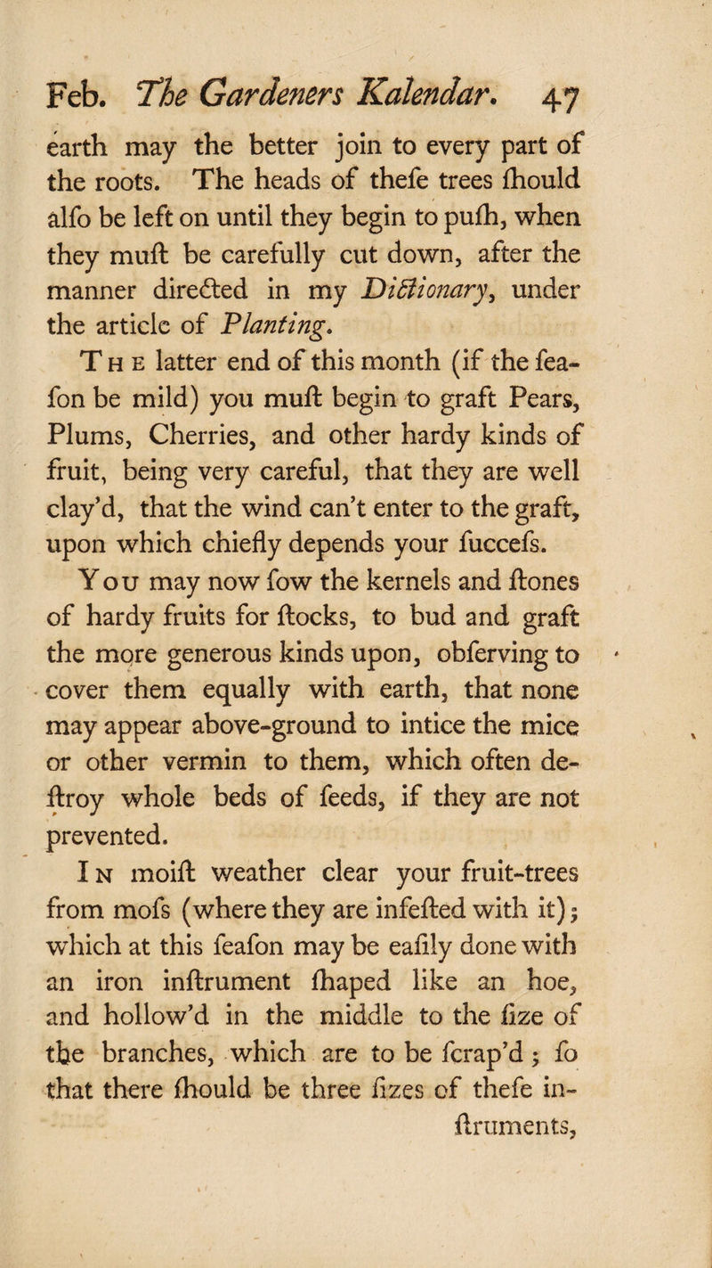 earth may the better join to every part of the roots. The heads of thefe trees fhould alfo be left on until they begin to pufh, when they muft be carefully cut down, after the manner diredled in my DiBionary^ under the article of Planting. The latter end of this month (if the fea- fon be mild) you muft begin to graft Pears, Plums, Cherries, and other hardy kinds of fruit, being very careful, that they are well clay’d, that the wind can’t enter to the graft, upon which chiefly depends your fuccefs. You may now fow the kernels and ftones of hardy fruits for ftocks, to bud and graft the more generous kinds upon, obferving to • cover them equally with earth, that none may appear above-ground to intice the mice or other vermin to them, which often de-^ ftroy whole beds of feeds, if they are not prevented. IN moift weather clear your fruit-trees from mofs (where they are infefted with it) 5 which at this feafon may be eafily done with an iron inftrument fhaped like an hoe, and hollow’d in the middle to the fize of the branches, which are to be ferap’d; fo that there fhould be three fizes of thefe in- ftruments,