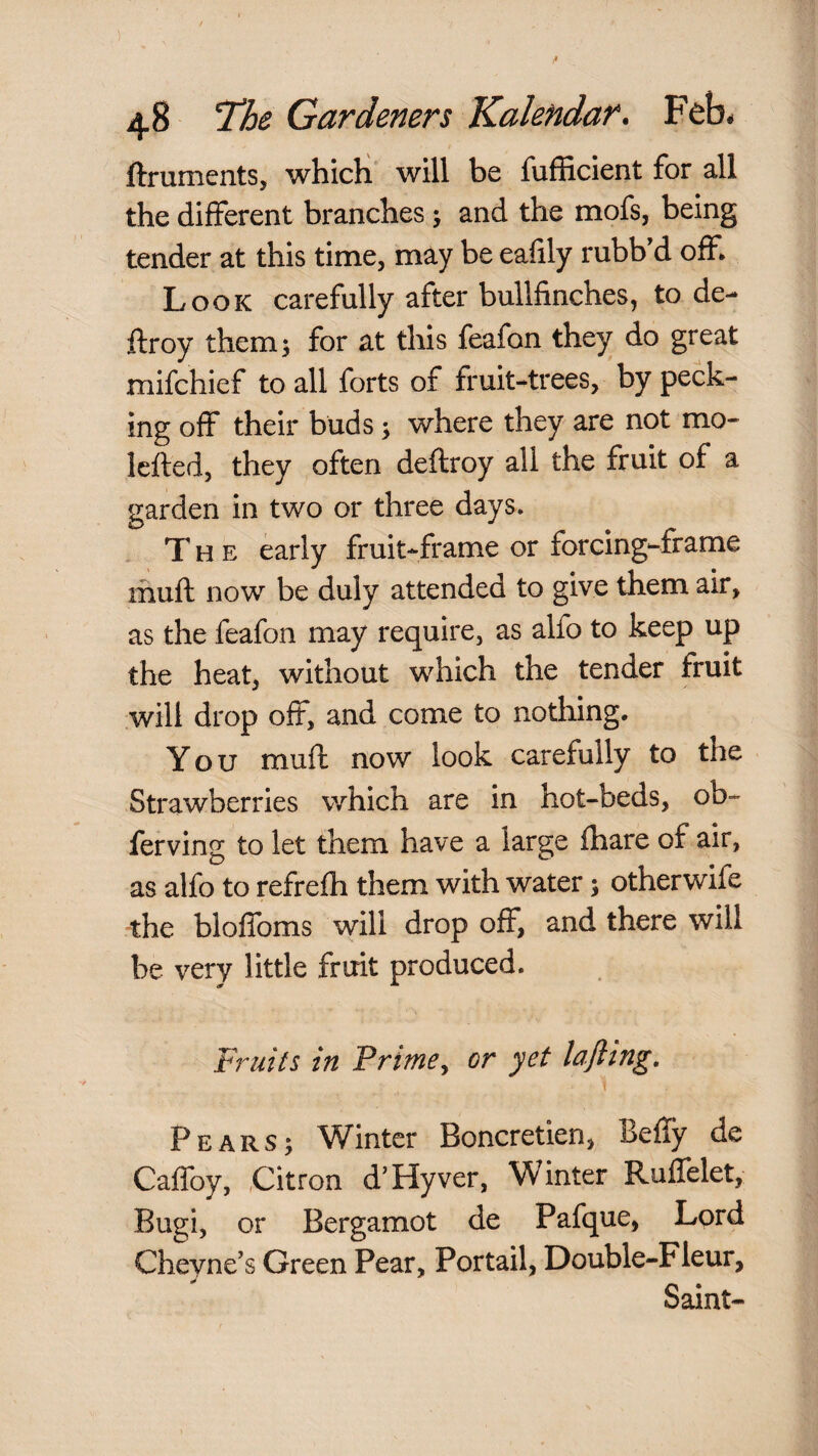 ftruments, whicli will be fufficient for all the different branches j and the mofs, being tender at this time, may be eafily rubb d off* Look carefully after bullfinches, to de- ftroy them^ for at this feafon they do great mifchief to all forts of fruit-trees, by peck¬ ing off their buds; where they are not mo- Icfted, they often deftroy all the fruit of a garden in two or three days. The early fruit-frame or forcing-frame muft now be duly attended to give them air, as the feafon may require, as alfo to keep up the heat, without which the tender fruit will drop oft, and come to nothing. You muft now look carefully to the Strawberries which are in hot-beds, ob- ferving to let them have a large fhare of air, as alfo to refrefh them with water 5 other wife the bloffoms will drop off, and there will be very little fruit produced. Fruits in Primey or yet lafling. Pears; Winter Boncretien, Beffy de Caffoy, Citron d’Hyver, Winter Ruffelet, Bugi, or Bergamot de Pafque, Lord Cheyne’s Green Pear, Portail, Double-Fleur, Saint-