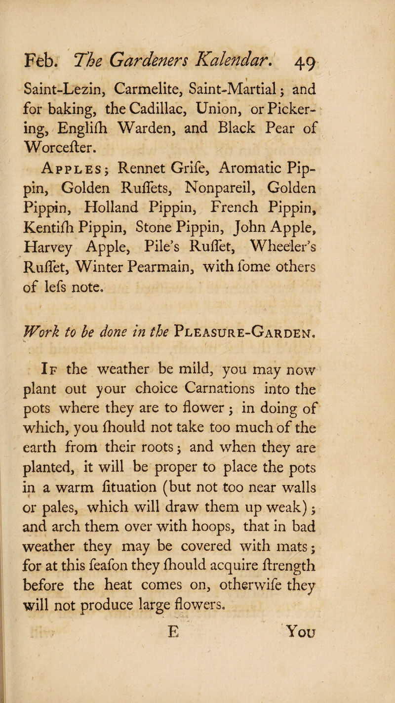 Saint-Lezin, Carmelite, Saint-Martial; and for baking, the Cadillac, Union, or Picker- ing,'Englifh Warden, and Black Pear of Worcefter. Apples; Rennet Grife, Aromatic Pip¬ pin, Golden Ruflets, Nonpareil, Golden Pippin, Holland Pippin, French Pippin, Kentifh Pippin, Stone Pippin, John Apple, Harvey Apple, Pile's Ruflet, Wheeler's RulTet, Winter Pearmain, with fome others of lefs note. Work to be done in the PlEx\sure-Garden. / If the weather be mild, you may now plant out your choice Carnations into the pots where they are to flower ; in doing of ‘ which, you fhould not take too much of the earth from their roots; and when they are planted, it will be proper to place the pots in a warm fituation (but not too near walls or pales, which will draw them up weak); and arch them over with hoops, that in bad weather they may be covered with mats; for at this feafon they fhould acquire ftrength before the heat comes on, otherwife they will not produce large flowers. E You