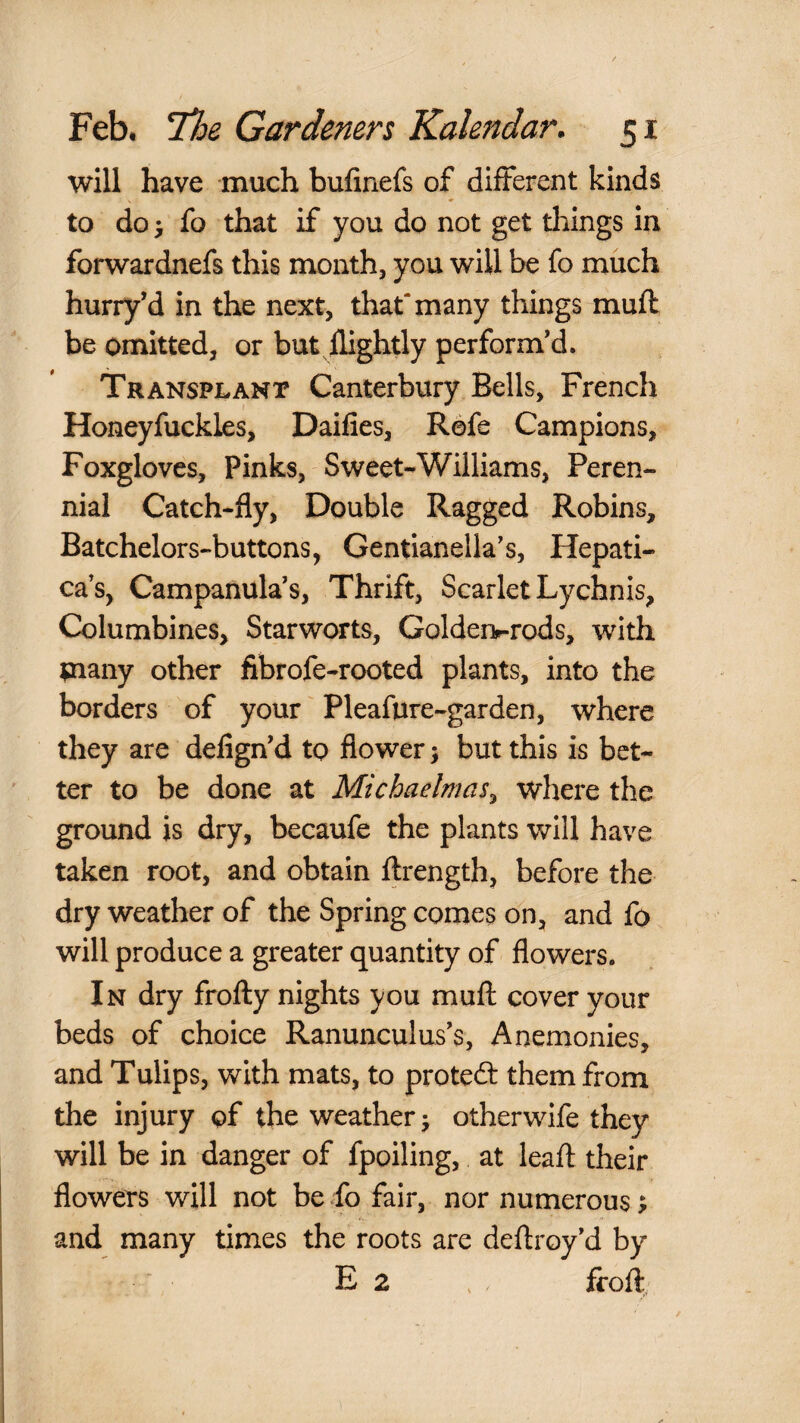 will have much bufinefs of different kinds to do i fo that if you do not get things in forwardnefs this month, you will be fo much hurry’d in the next, that'many things mud be omitted, or but flightly perform’d. Transplant Canterbury Bells, French Honeyfuckles, Daifies, Refe Campions, Foxgloves, Pinks, Sweet-Williams, Peren¬ nial Catch-fly, Double Ragged Robins, Batchelors-buttons, Gentianella’s, Hepati- cas, Campanula’s, Thrift, Scarlet Lychnis, Columbines, Starworts, Goldert-rods, with many other fibrofe-rooted plants, into the borders of your Pleafure-garden, where they are defign’d to flower; but this is bet¬ ter to be done at Michaelmas^ where the ground is dry, becaufe the plants will have taken root, and obtain ftrength, before the dry weather of the Spring comes on, and fo will produce a greater quantity of flowers. In dry frofly nights you muft cover your beds of choice Ranunculus’s, Anemonies, and Tulips, with mats, to protefl: them from the injury of the weather j other wife they will be in danger of fpoiling, at leafl: their flowers will not be ^fo fair, nor numerous; and many times the roots are deflroy’d by E 2 froft