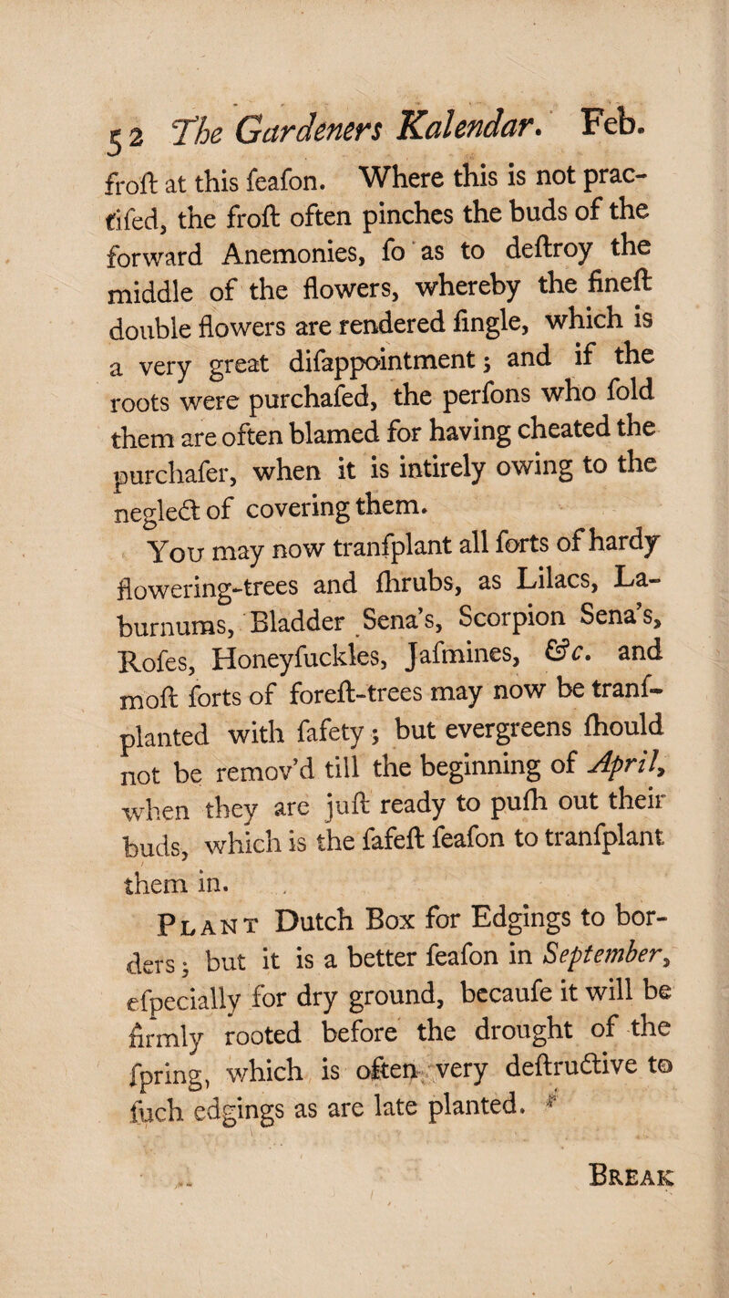 froft at this feafon. Where this is not prac- fifed, the froft often pinches the buds of the forward Anenaonies, fo as to deftroy the middle of the flowers, whereby the fineft double flowers are rendered Angle, which is a very great difappointment; and if the roots were purchafed, the perfons who fold them are often blamed for having cheated the purchafer, when it is intirely owing to the negleftof covering them. You may now tranfplant all forts of hardy flowering-trees and fhrubs, as Lilacs, La¬ burnums, Bladder Sena s. Scorpion Sena s, Rofes, Honeyfuckles, Jafmines, and moft forts of foreft-trees may now be tranf- planted with fafety; but evergreens ftiould not be remov’d till the beginning of April, •when they are juft ready to pufti out their buds, which is the fafeft feafon to tranfplant them in. Plant Dutch Box for Edgings to bor¬ ders ; but it is a better feafon in September, efpecially for dry ground, bccaufe it will be Armly rooted before the drought of the fpring, which is often-.'very deftrudlive to fuch edgings as are late planted. Break