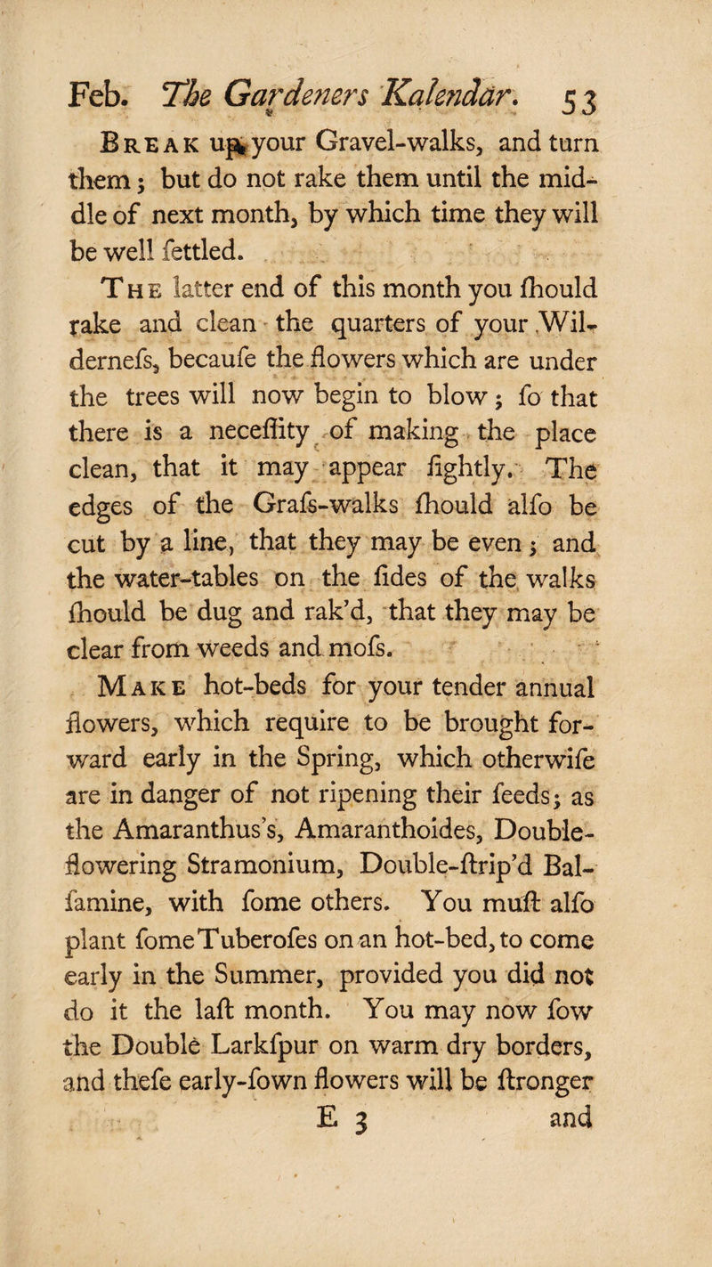 Break uj^your Gravel-walks, and turn them 3 but do not rake them until the mid¬ dle of next month, by which time they will be well fettled. The latter end of this month you fhould take and clean' the quarters of your ,WilT dernefs, becaufe the flowers which are under the trees will now begin to blow 5 fo that there is a neceflity .of making , the place clean, that it may appear flghtly.* The edges of the Graft-walks fhould alfo be cut by a linC) that they may be even^ and, the water-tables on the fides of the, walks fliould be dug and rak’d, that they may be clear from weeds and moft. ’ ' Make hot-beds for your tender annual flowers, which require to be brought for¬ ward early in the Spring, which otherwife are in danger of not ripening their feeds; as the Amaranthus s, Amaranthoides, Double¬ flowering Stramonium, Double-flrip’d Bal- famine, with fome others. You muft alfo plant fomeTuberofes on an hot-bed, to come early in the Summer, provided you did not do it the lafl month. You may now fow the Double Larkfpur on warm dry borders, and thefe early-fown flowers will be ftronger E 3 and