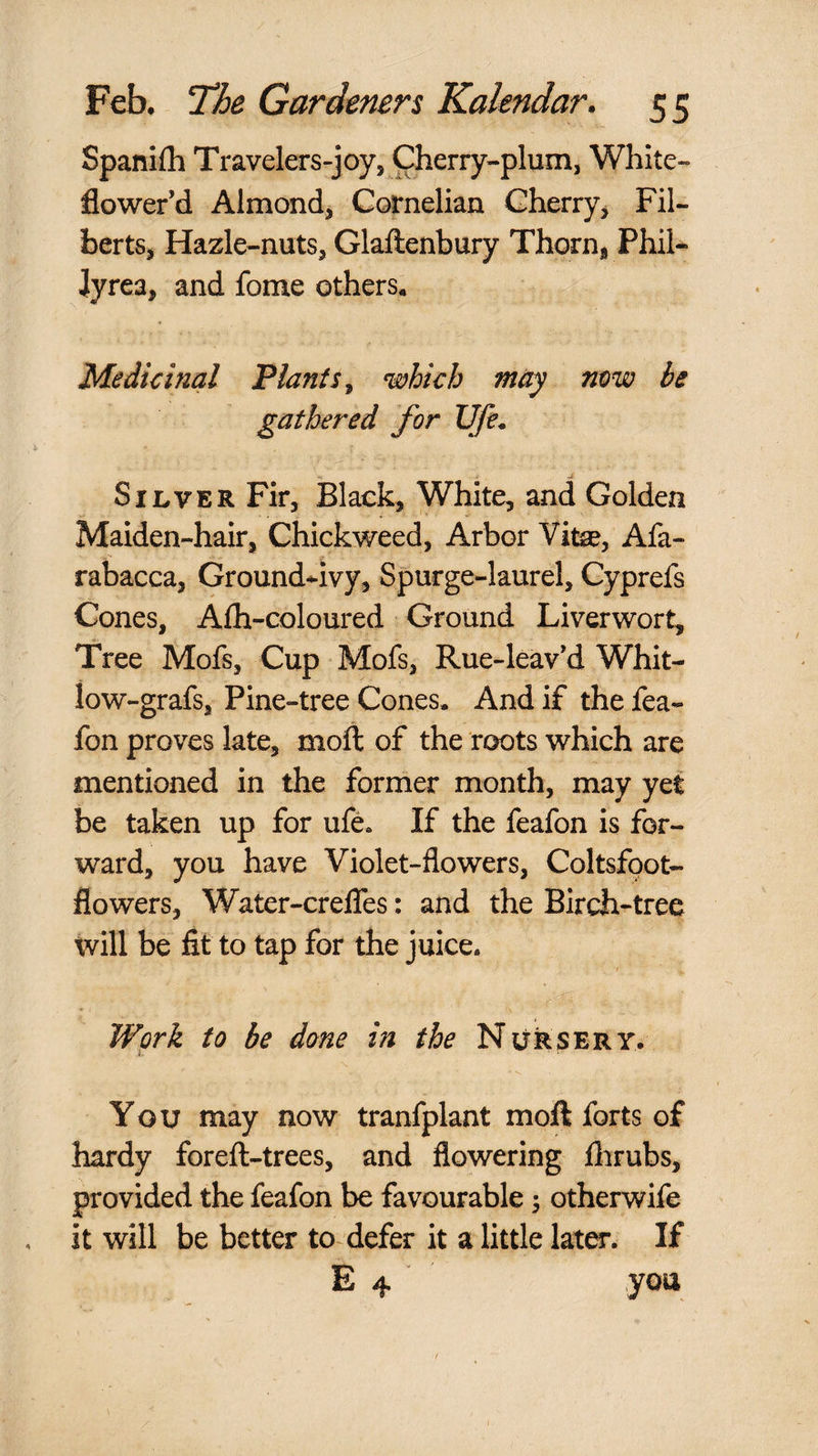 Spanifh Travelers-joy, Cherry-plum, White- flower’d Almond, Cornelian Cherry^ Fil¬ berts, Hazle-nuts, Glaftenbury Thorn, Phil- Jyrea, and fome others. Medicinal Plants^ which may mw be gathered for life. Silver Fir, Black, White, and Golden Maiden-hair, Chickweed, Arbor Vifcae, Afa- rabacca, Ground-ivy, Spurge-laurel, Cyprefs Cones, Aih-coloured Ground Liverwort, Tree Mofs, Cup Mofs, Rue-leav’d Whit- low-grafs, Pine-tree Cones. And if the fea- fon proves late, moft of the roots which are mentioned in the former month, may yet be taken up for ufe. If the feafon is for¬ ward, you have Violet-flowers, Coltsfoot- flowers, Water-crelTes: and the Birch-tree tvill be fit to tap for the juice. Work to be done in the Nursery. You may now tranfplant moft forts of hardy foreft-trees, and flowering flirubs, provided the feafon be favourable; otherwife it Will be better to defer it a little later. If E 4 you