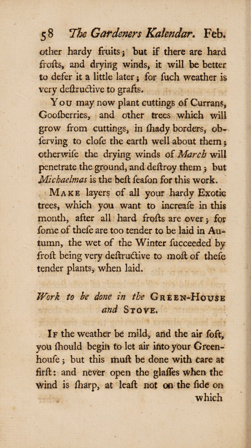 other hardy fruits j but if there are hard frofts, and drying winds^ it will be better to defer it a little later j for fuch weather is very deftrudive to grafts. You may now plant cuttings of Currans^ Goolberries, and other trees which will grow from cuttings, in lhady borders, ob- ferving to clofe the earth well about them 5 otherwife the drying winds of March will penetrate the ground, and deftroy them 5 but Michaelmas is the beft feafon for this work. Make layers of all your hardy Exotic trees, which you want to increafe in this month, after all hard frofts are over y for fome of thefe are too tender to be laid in Au-^ tumn, the wet of the Winter fucceeded by froft being very deftruilive to moll of thefe tender plants, when laid. Work to be done in the Green-House and Stove. s . If the weather be mild, and the air foft, you Ihould begin to let air into your Green- houfe; but this mull be done with care at firft; and never open the glaffes when the wind is lharp, at leaft not on the fide on which
