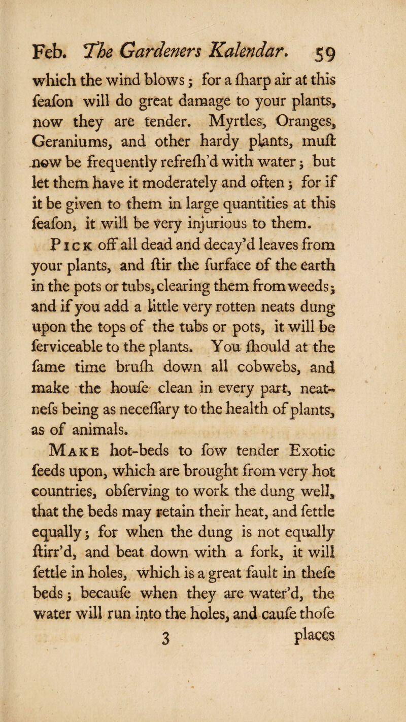 which the wind blows; for a fharp air at this feafon will do great damage to your plants, now they are tender. Myrtles, Oranges, Geraniums, and other hardy plants, muft xiQW be frequently refreih’d with water j but let them have it moderately and often j for if it be given to them in large quantities at this feafon, it will be very injurious to them. Pick off all dead and decay’d leaves from your plants, and ftir the furface of the earth in the pots or tubs, clearing them from weeds 5 arid if you add a little very rotten neats dung upon the tops of the tubs or pots, it will be ferviceable to the plants. You fhould at the fame time brufh down all cobwebs, and make the houfe clean in every part, neat- nefs being as neceffary to the health of plants, as of animals. Make hot-beds to fow tender Exotic feeds upon, which are brought from very hot countries, obferving to work the dung well, that the beds may retain their heat, and fettle equally 5 for when the dung is not equally ftirr’d, and beat down with a fork, it will fettle in holes, which is a great fault in thefe beds 5 becaufe when they are water’d, the water will run ii>to the holes, and caufe thofe 3 places