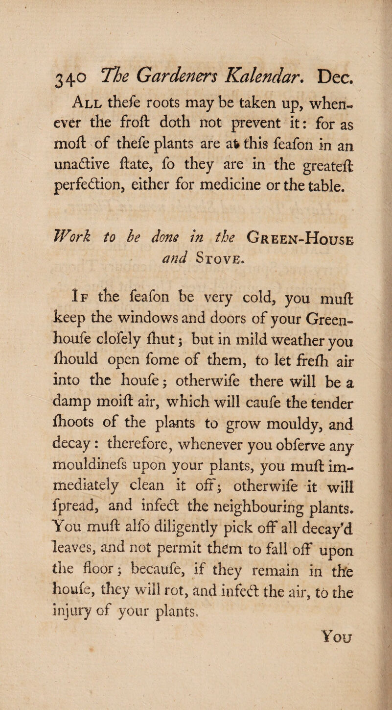 All thefe roots may be taken up, when- ev<^r the froft doth not prevent it: for as moft of thefe plants are at this feafon in an unaftive ftate, fo they are in the greateft perfedion, either for medicine or the table. Work to be dons in the Green-House and SrovE. If the feafon be very cold, you muft keep the windows and doors of your Green- ho-ufe clofely fhut; but in mild weather you fhould open fome of them, to let frefh air into the houfe ^ otherwife there will be a damp moift air, which will caufe the tender thoots of the plants to grow mouldy, and decay: therefore, whenever you obferve any mouldinefs upon your plants, you muft im¬ mediately clean it off; otherwife it will fpread, and infed the neighbouring plants. You muft alfo diligently pick off all decay'd leaves, and not permit them to fall off upon the floor; becaufe, if they remain in the houfe, they will rot, and infed the air, to the injury of your plants.