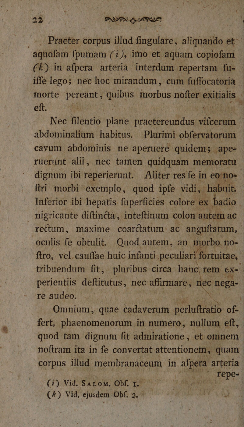 i3 b3* GSP iin V4 : .., Praéter corpus illud fingulare, aliquando ih aquofam fpumam (1), imo et aquam copiofam (&amp;) in afpera arteria. interdum repertam fu- iffelego; nec hoc mirandum, cum fuffocatoria morte poten dou morbus nofter exitialis ] eft. Raul : NM,  Nec filentio pe praetereundus vitebtin | abdominalium habitus. Plurimi obfervatorum cavum abdominis ne aperuere quidem; apes ruernnt alii, nec tamen quidquam memoratu dignum ibi reperierunt. Aliter res fe in eo. no- ftri morbi exemplo, quod ipfe vidi,: habuit. Inferior ibi hepatis fuperficies colore ex ' badio . migricante diftinéta, inteftinum colon autem ac recum, maxime coar&amp;atum:- ac anguftatum, oculis fe obtulit. Quod autem, an morbo. no- ftro, vel.cauffae huic infanti. peculiar dori tuitae, tribuendum fit, pluribus circa hanc; rem ex- perientiis deftitutus, nec affirmare, ec neg: re audeo. | ( Omnium, quae cadaverum perluitigho of fert, phaenomenorum in numero, nullum eft, quod tam dignum fit admiratione , et omnem noftram ita in fe convertat attentionem, quam corpus illud membranaceum in afpera arteria 1. epe« | (3) Vid. Sarow, Obf. 1. 's AR (4) Vid, ejusdem Obf. 2. ^ iyi »