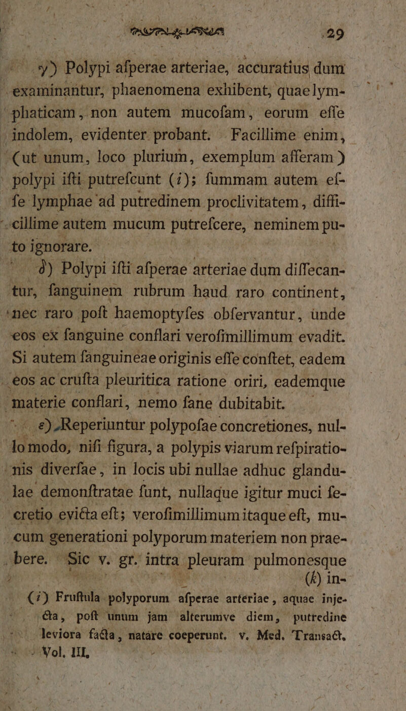 Uy» Polypi afperae arteriae, accuratius dun examinantur, phaenomena exhibent, quaelym- phaticam, non autem mucofam, eorum effe . indolem, evidenter probant. . Facillime enim, Cut unum, loco plurium, exemplum afferam ) . polypi ifti putrefcunt (i); fummam autem. ef- fe lymphae ad putredinem proclivitatem , diffi- '- cillime autem mucum putrefcere, neminem ip i ignorare. Tied) Polypi ift afperae arteriae dum diffecan- tur, fanguinem rubrum haud raro continent, ^nec raro poft haemoptyfes obfervantur, ünde €os ex fanguine conflari verofimillimum evadit. Si autem fanguineae originis effe conftet, eadem ., eos ac crüfta pleuritica ratione oriri, eademque materie conflari, nemo fane dubitabit. -.. e) -Reperiuntur polypofae concretiones, nul- dde nifi figura, a polypis viarum refpiratio- mis diverfae, in locis ubi nullae adhuc glandu- lae demonftratae funt, nullaque igitur muci fe- cretio. evi&amp;ta eft; verofimillimum;i itaque eft, mu- cum generationi polyporum materiem non prae- jbere. ^ Tc v. gr. intra pium pulmonesque ) (&amp;) in- 3 i) Fruftula evwn fot arteriae , aquae. inje- .&amp;a, poft unum jam alterumve diem, puttedine leviora facfa, natáre TEMO v. Med. Transadt, ^ ol. III,