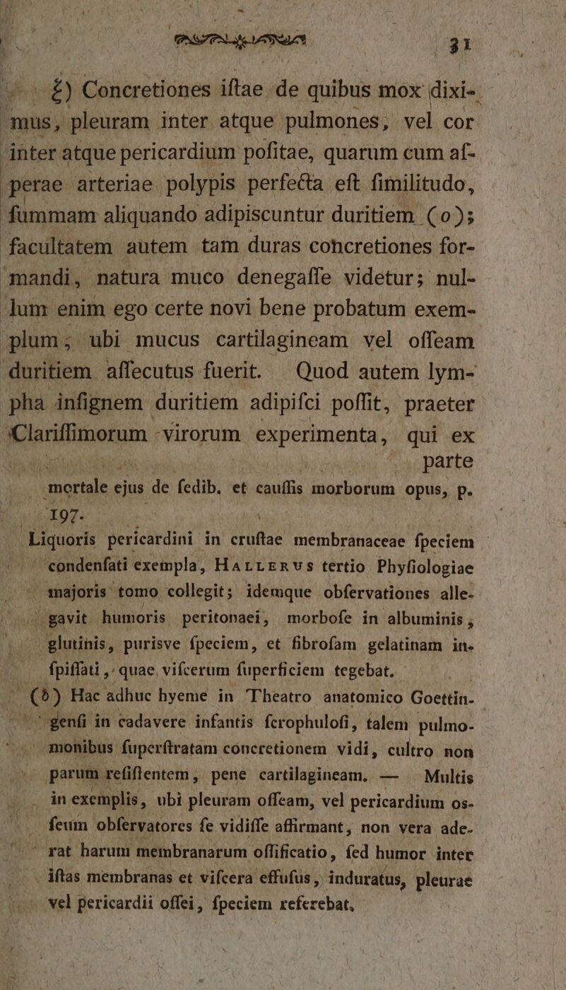 - wt ) Concretiones iftae de dol mox dixi-- as pleuram inter atque pulmones, vel cor inter atque pericardium pofitae, quarum cum af- perae arteriae. polypis perfe&amp;a eft fimilitudo, fummam aliquando adipiscuntur duritiem (0); facultatem autem tam duras concretiones for- mandi, natura muco denegaífe videtur; nul- -]um enim ego certe novi bene probatum exem- plum; ubi mucus cartilagineam vel offeam duritiem. affecutus fuerit. — Quod autem lym- pha infignem duritiem adipifci poffit, praeter anii morum virorum experimenta, qui ex mortale e ejus de fedib. et bius morborum opus, p. | '197. | . Liquoris pericardini in durae membranaceae fpeciem | 'condenfati exempla, HaArrrmvs tertio Phyfiologiae - majoris tomo collegit; idemque obfervationes alle- ./ gavit humoris peritonaei, morbofe in albuminis ; glutinis, purisve fpeciem, et fibrofam gelatinam in. fpiffati ,: quae, vifcerum fuperficiem tegebat. | (^) Hac adhuc hyeme in Theatro anatomico Goettin- j Meo genfi in cadavere infantis fcrophulofi, talem pulmo- amonibus fuperítratam concretionem vidi, cultro non parum refiflentem , pene cartilagineam. — Multis in exemplis, ubi pleuram offeam, vel pericardium os- — feum obfervatores fe vidiffe affirmant, non vera ade- ^ rat harum membranarum offificatio, fed humor inter /iftas membranas et vifcera effufus ,; induratus, pleurae vel pericardii offei, fpeciem referebat,