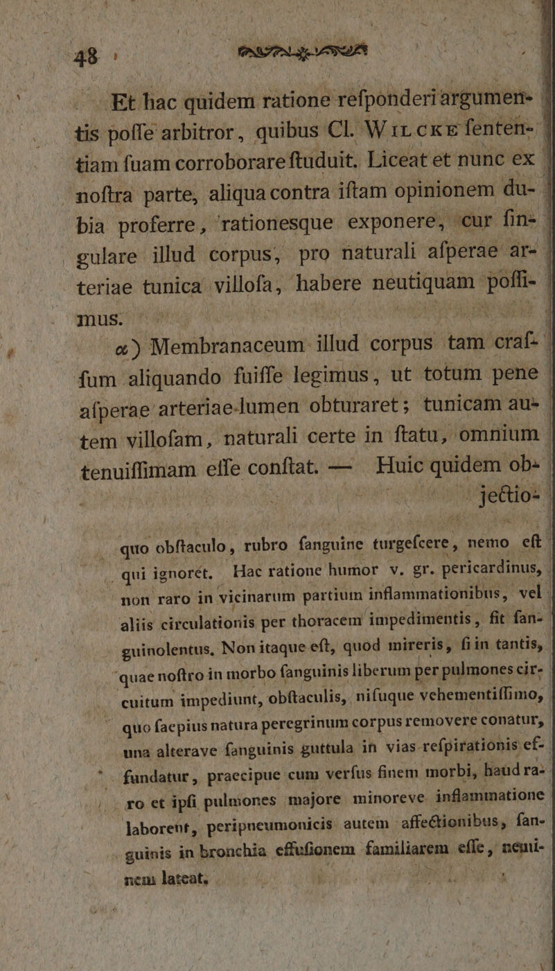 * ; 000 PNUZPNLS — | —- Et hac quidem ratione refponderi argumeri- tis pofle arbitror, quibus Cl. Wir CKE fenten- tiam fuam corroborare ftuduit. Liceatet nunc ex ' noftra parte, aliqua contra iftam opinionem du- | bia proferre, rationesque exponere, cur fin- | gulare illud corpus, pro naturali afperae ar- teriae tunica villofa, habere iste. m mus. VT eM 3 o) Membranaceum: illud COrpus tam craf- | fum. aliquando fuiffe legimus, ut totum pene alperae arteriae-lumen obturaret; tunicam au» | tem villofam, naturali certe in ftatu, omnium : tenuiffimam etfe conftat. — Huic quidem ob. | dub quo obflaculo rubro De Rok nemo eft qui ignorét, Hac ratione humor v. gr. pericardinus, | non raro in vicinarum partium inflammationibus, vel. aliis (téculiR odis per thoracem impedimentis , fit fan- guinolentus, Non itaque eft, quod mireris, fiin tantis, quae noftro in morbo fanguinis liberum per pulmones cir. . cuitum impediunt, 'obftaculis, nifuque vehementi(fi imo, T quo faepius natura peregrinum corpus removere conatur, | una alterave fanguinis guttula in vias- refpirationis ef-. - fundatur, praecipue cum verfus finem morbi, haud ra-- |. . ro et ipfi pulmones majore minoreve inflammatione Jaboreht, peripneumonicis autem. affectionibus, fan- . guinis in bronchia eifufionem EiR effe ,' nemi- b^ ncm lateat.