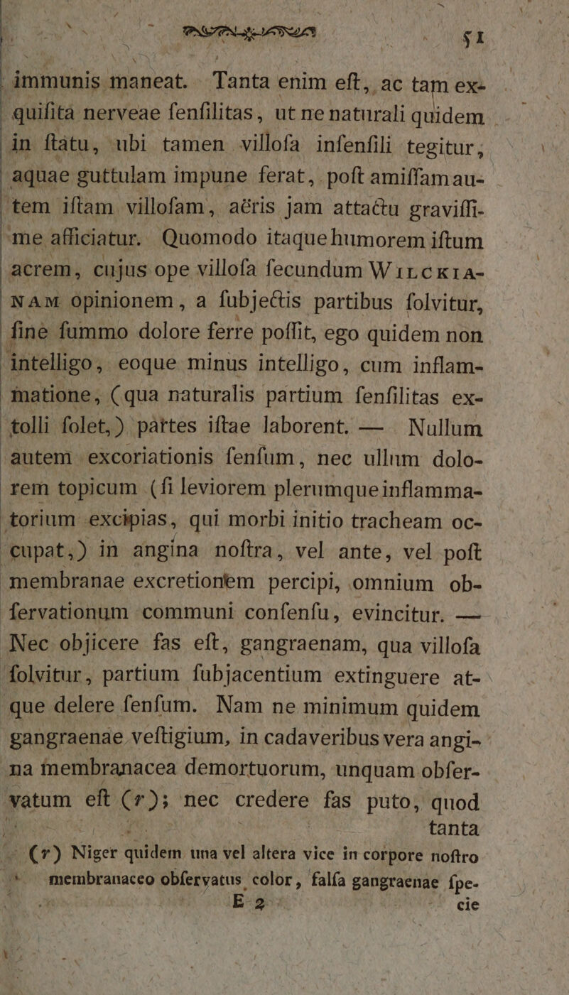 | | immunis. maneat. Tanta enim eft, ac tam exe .quifità nerveae fenfilitas, ut ne paturali quidem . in flàtu, ubi tamen villofa infenfili tegitur; aquae guttulam i impune ferat, poft amiffam au- tem iftam villofam, aéris jam attac&amp;u graviffi- me afficiatur. Quomodo itaque humorem iftum acrem, cujus ope villofa fecundum W 1r.c k1a- NAM. Opinionem , a fubjectis partibus folvitur, fine fummo dolore ferre poffit, ego quidem non intelligo, eoque minus intelligo, cum inflam- matione, (qua naturalis partium fenfilitas ex- tolli folet,) páttes iftae laborent. — . Nullum autem excoriationis fenfum, nec ullnm dolo- rem topicum (fi leviorem plerumqueinflamma- torium excipias, qui morbi initio tracheam oc- 'cupat,) in angina noftra, vel ante, vel poft membranae excretionem percipi, omnium ob- [fervationum communi confenfu, evincitur. — Nec objicere fas eft, gangraenam, qua villofa folvitur, partium fubjacentium extinguere at- que delere fenfum. Nam ne minimum quidem gangraenae veftigium, in cadaveribus vera angi- na tinembranacea demortuorum, unquam obfer- eum ef ( f); nec credere fas puto, quod tanta Diti Niger qebiéln una vel altera vice in corpore noftro »*. membranaceo obfervatus color, falía gangraenae Ípe- à E 2- ?*. cie