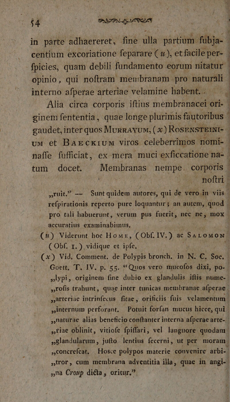 in párte adhaereret, fine gilla sarta fübja- opinio, qui noftram membranam pro naturali interno afperae arteriae velamine habent. .. Alia circa corporis iftius membranacel ori- ginem fententia, quae longe plurimis fautoribus — s PE accuratius examinabiinus, ( Obf. r1.) vidique et ipfe. ,lypi, originem fine dubio ex glandulis iftis nume- ,rofis trahunt, quae inter tunicas membranae afperae »internum perforant. Potuit forfan mucus hicce, qui concrefcat, Hosce polypos materie convenire arbi- ,na Croup dicta , oritur.