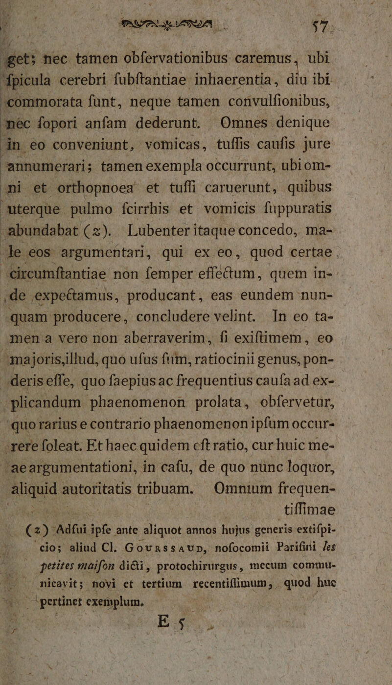 get: nec tamen dbtervatiuibus caremus, ubi fpicula cerebri fubftantiae inhaerentia, dia ibi «commorata fünt, neque tamen convulfionibus, mec fopori anfam dederunt. Omnes denique án eo conveniunt, vomicas, tuffis caufis jure annumerari; tamen exempla occurrunt, ubi om- ni et orthopnoea et tuffi caruerunt, quibus uterque pulmo ícirrhis et vomicis fuppuratis abundabat (z). Lubenteritaque concedo, ma- Je eos argumentari, qui ex eo, quod certae . circumftantiae non femper effectum, quem in- ,de expectamus, producant, eas eundem nun- quam producere, concludere velint. In eo ta- men a vero non aberraverim, fi exiftimem, eo amajoris,illud, quo ufus fim, ratiocinii genus, pon- deris effe, quo faepiusac frequentius caufa ad ex- plicandum phaenomenon prolata, obfervetur, quo rarius e contrario phaenomenon ipfum occur- E rere foleat. Et haec quidem eft ratio, cur huic me- aeargumentationi, in cafu, de quo nunc loquor, del Rutontass tribuam. |. Omnium frequen- NT. Me tiffimae (2). Adfui ipfe ante aliquot annos hujus generis extifpi- cio; aliud CI. GOoURSSAUD, nofocomii Parifini Jes petites maifon dicti, protochirurgus, mecum commu- micavit; novi et tertium recentiffimum, quod huc z pertinet exemplum. P s