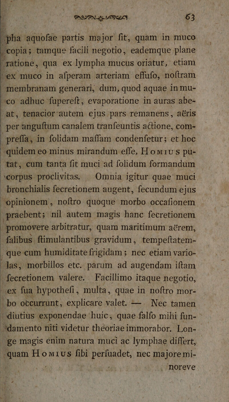 copia; tamque facili negotio, eademque plane ratione, qua ex lympha mucus oriatur, etiam !ex muco in afperam arteriam effufo, noftram membranam generari, dum, quod aquae in mu- o adhuc fupereft, evaporatione in auras abe- (at, tenacior'autem ejus pars remanens , aéris | per anguftum canalem tranfeuntis actione, com- . preffa, in folidam maflam condenfetur; et hoc | quidem eo minus mirandum effe, H ow rv s pu- | tat, cum tanta fit muci ad folidum formandum Abel ba DEOEivitas Omnia igitur quae muci bronchialis fecretionem augent, fecundum ejus opinionem , noftro quoque morbo occafionem praebent; nil autem magis hanc fecretionem promovere arbitratur, quam maritimum arem, falibus ftimulantibus gravidum , tempeftatem- que cum humiditate frigidam; nec etiam vario- Jas, morbillos etc. parum ad augendam iftam fecretionem valere. Facillimo itaque negotio, ex fua hypothefi, multa, quae in noftro mor- bo occurrunt, explicare valet. —. Nec tamen | diutius exponendae huic, quae falfo mihi fun- .damento niti videtur theoriaeimmorabor. Lon- - . ge magis enim natura muci ac lymphae differt, quam Howius fibi iiu ah nec majore mi- noreve
