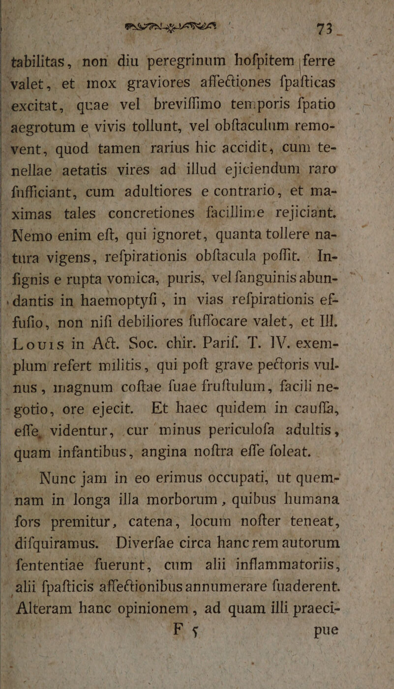 tabilitas, non diu peregrinum hofpitem |ferre valet, et mox graviores affectiones fpafticas excitat, quae vel breviffimo temporis fpatio aegrotum e vivis tollunt, vel obftaculum remo- | vent, quod tamen rarius hic accidit, cum te- nellae aetatis vires ad illud ejiciendum raro fufficiant, cum adultiores e contrario, et ma- ximas tales concretiones facillime. rejiciant, | Nemo enim eft, qui ignoret, quanta tollere na-. | tura vigens, refpirationis obftacula poffit. . In- fignis « e rupta vomica, puris, vel fanguinis abun- [ dantis in haemoptyfi, in vias refpirationis ef- - fufio, non nifi debiliores fuffocare valet, et lll. Louis in A&amp;. Soc. chir. Parif. T. IV. exem- | plum: refert militis, qui poft grave pectoris vul. mus , magnum coftae fuae fruftulum, facili ne- - gotio, ore ejecit. Et haec quidem in cauffa, effe, videntur, cur minus periculofa adultis, quam infantibus , angina noftra effe foleat. (. . Nunc jam in eo erimus occupati, ut quem- 1 nam in longa illa morborum , quibus humana fors premitur, catena, locum nofter teneat, | difquiramus. Diverfae circa hanc rem autorum -fententiae fuerunt, cum alii inflammatoriis; alii fpafticis affe&amp;ionibus annumerare fuaderent. — Alteram hanc opinionem , ad quam illi praeci- ns pue