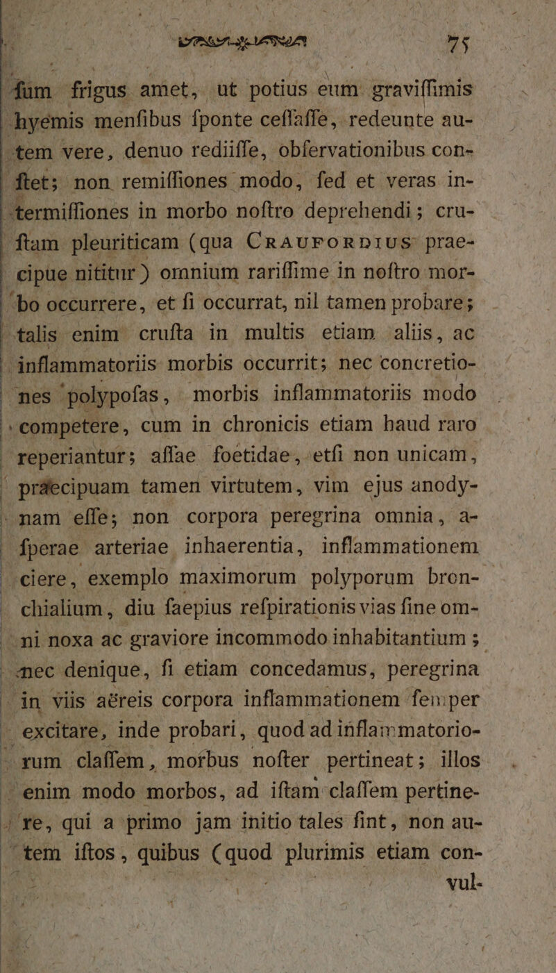 dim frigus. amiet ut Vuddsn eum. graviffimis hyemis menfibus fponte ceflaffe,. redeunte au- »tem vere, denuo rediiffe, obfervationibus con- flet; non remiífiones modo, fed et veras in- termiffiones in morbo noftro deprehendi; cru- flam pleuriticam (qua CRAuFORDIUS: prae- | cipue nititur ) omnium rariffime in noftro mor- | bo occurrere, et fi occurrat, nil tamen probare; talis enim crufta in multis etiam aliis, ac P inflammatoriis morbis occurrit; nec concretio-  mes. 'polypofas , morbis. inflammatoriis. modo , competere , cum in chronicis etiam haud raro | reperiantur; affae foetidae, etfi non unicam, ' práecipuam tamen virtutem, vim ejus anody- : nam elfe; non corpora peregrina omnia, a- | fperae arteriae inhaerentia, inflammationem 1 ciere, exemplo maximorum polyporum bron- . chialium, diu faepius refpirationis vias fine om- mi noxa ac graviore incommodo inhabitantium ;.- mec denique, fi etiam concedamus, peregrina . in viis aéreis corpora inflammationem fen:per j excitare, inde probari, quod ad inflammatorio- i rum claffem , moftbus nofter pertineat; illos - enim modo morbos, ad iftam claffem pertine- 4 Ye, qui a primo jam initio tales fint, non au- tem iftos , quibus EOUed plurimis etiam con- vul-