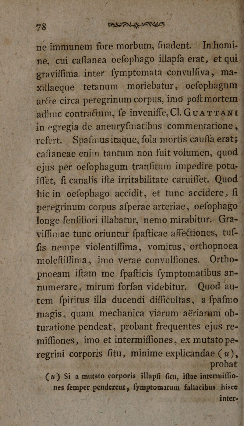 ne, cui caftanea oefophago illapfa erat, et qui. graviffima inter fymptomata convulfiva, ma- xillaeque tetanum moriebatur, oefophagum | arGe circa peregrinum corpus, imo poftmortem . adhuc contractum, fe inveniffe, CI. GUATTANI . caftaneae enim tantum non fuit volumen, quod . ejus per oefophagum tranfitum impedire potu- iffet, fi canalis ifte irritabilitate caruiffet. Quod hic in oefophago. accidit, et tunc accidere, fü peregrinum corpus afperae arteriae, oefophago . / E viffimae tunc oriuntur fpafticae affe&amp;iones, tuf- . pnoeam iftam me fpafticis fymptomatibus ; an- tem fpiritus illa ducendi difficultas, a fpafmo regrini epopS fitu, minime explica Eu, probat .(4) Si a mutato corporis illapfi fitu, iftae intermifTio- nes femper penderent , fymptomatum fallacibus .hisce |