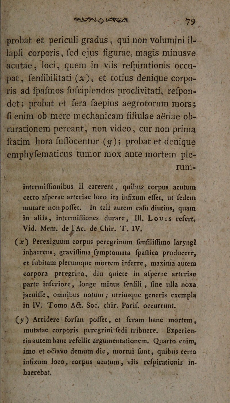 probat et periculi gradus, qui non volumini il- dapfi corporis, fed ejus figurae, magis minusve /acutáe, loci, quem in viis refpirationis occu- pat, fenfibilitati (x), et totius denique corpo- ris ad fpafmos fufcipiendos proclivitati, refpon- det; probat et fera faepius aegrotorum mors; fi enim ob mere mechanicam fiftulae adriae ob- -turationem pereant, non video, cur non prima - ftatim hora fuffocentur (y); probat et denique emphyfematicus tumor mox ante mortem ple- rum- vm ^ PNG NA | - 79 | | | intermiffionibus ii carerent, quibus corpus acutum certo afperae arteriae loco ita infixum effet, ut fedem jr mutare non poffet. In tali autem cafu diutius, quam JD Cin aliis, intermilliones durare, Ill. Lovis refert, Vid. Mem. de J'Ac. de Chir. T. IV. b (o) Perexiguum corpus peregrinum fenfiliffimo laryngi inhaerens, graviílima Íymptomata fpaftica producere, - et fubitam plerumque mortem inferre, maxitna autem | Na , €orpora peregrina, diu quiete in afperae arteriae | parte inferiore, longe minus fenfili , fine ulla noxa | jacuiffe , omnibus notum ; utriusque generis exempla in IV. Tomo AG. Soc. chir. Parif. occurrunt. (y) Arridere forfan poffet, et feram hanc mortem, — mutatae corporis peregrini (edi tribuere. Experien- , tiaautem hanc refellit argumentationem. Quarto. enim, ámo et octavo demum die, mortui funt, quibus certo 4. infixum loco, corpus acutum, viis dicamus ine