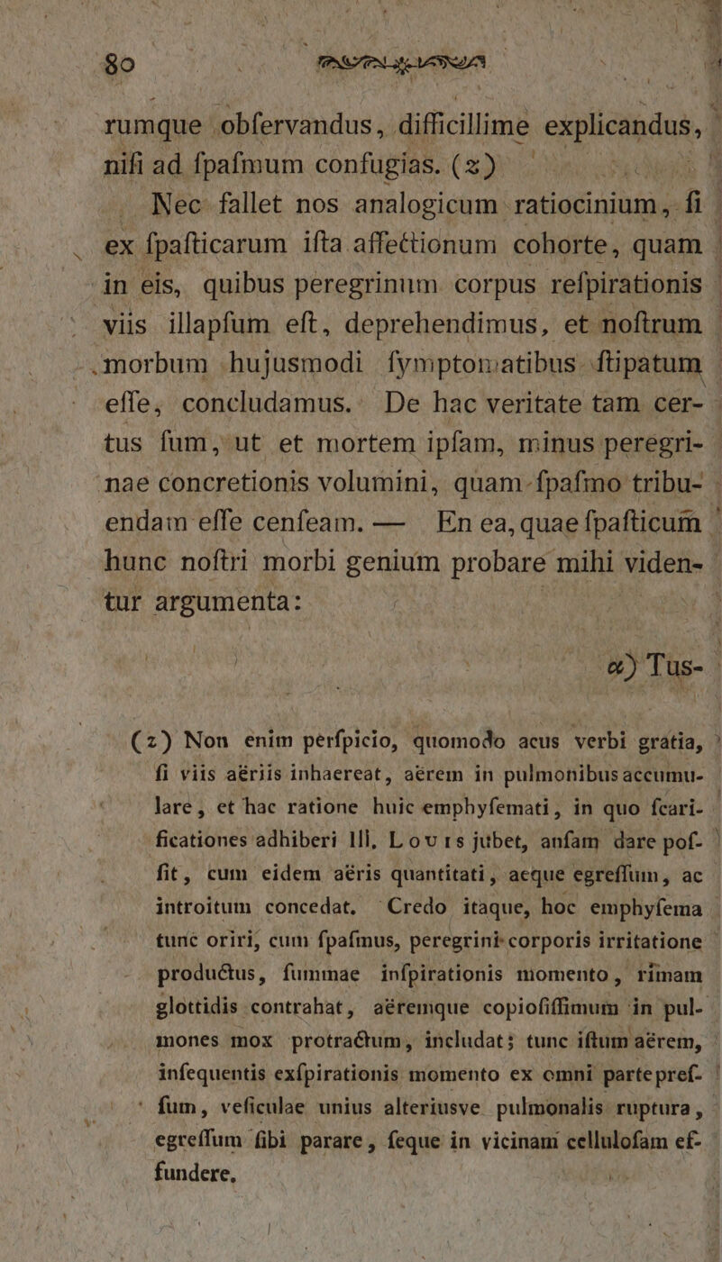 nifi ad fpafmum confugias. (2) Nec fallet nos analogicum ratiocinium, fi tus fum, ut et mortem ipfam, minus peregri- tur argumenta: : (2) Non enim perfpicio, quomodo acus verbi gratia, fi viis aériis inhaereat, aérem in pulmonibus accumu- lare, et hac ratione huic emphyfemati, in quo fcari- fit, cum eidem aéris quantitati, aeque egreffum, ac s productus, fummae infpirationis momento, rimam egreffum fibi parare, feque in vicinam cellulofam ef- fundere,