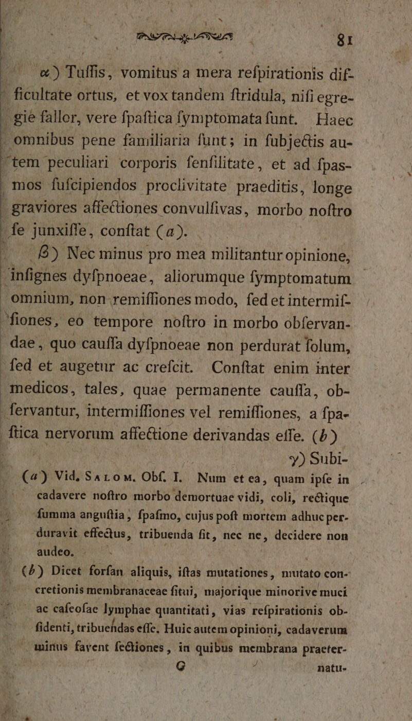 | T Tuff $, vomitus a mera a refpirationis dif- | | ficultate ortus, et vox tandem ftridula, nifi egre- . gie fallor, vere fpaftica fymptomata funt. | Haec - omnibus pene familiaria funt; in fübje&amp;is au- tem peculiari corporis fenfilitate, et ad fpas- mos fufcipiendos proclivitate praeditis, longe - graviores affectiones convulfivas, morbo noftro 'fe junxiffe, conftat (a). : .. 8) Nec minus pro mea militantur opinione, nfi gnes dyfpnoeae, aliorumque fymptomatum omnium, non-remiffiones modo, fed et intermif- fiones, eo tempore noftro in morbo obfervan- - dae, quo cauffa dyfpnoeae non perdurat folum, - fed et augetur ac crefcit. Conftat enim inter medicos, tales, quae permanente cauffa, ob- . fervantur, intermiffi lones vel remiífiones, a fpa- flica nervorum affe&amp;ione derivandas eife. () y) Subi- (4) Vid, Sa ro M. Obf. I. Nui et eà, quam ipfe in — cadavere noflro morbo demortuae vidi, coli, rectique fumma anguítia, fpafmo, cujus poft mortem adhuc per- duravit effectus, tribuenda fit, nec ne, decidere non audeo. . - |) Dicet forfan. aliquis, iftas mutationes, nutato con- - cretionis membranaceae fitui, majorique minorive mucíi . ac cafeofae Iymphae quantitati, vias refpirationis ob- fidenti, tribuehidas effe. Huicautem opinioni, cadaverum .caminus favent fe&amp;iones , in quibus membrana praeter- G 5 natu.