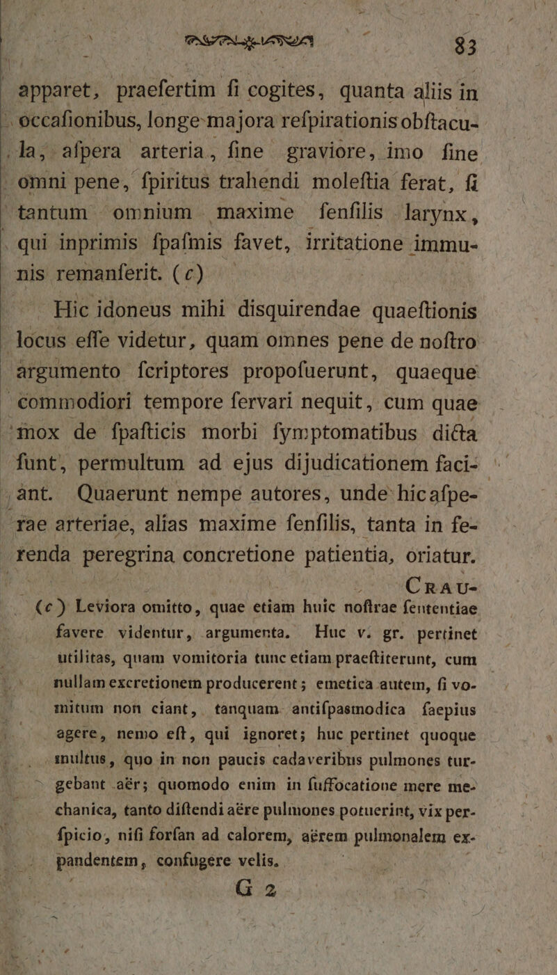 (000 mwewmua 7000 3 apparet, praefertim fi cogites, quanta aliis in . eccafionibus, longe-majora refpirationis obftacu- da 25 afpera arteria, fine graviore, imo fine . omni pene, fpiritus trahendi moleftia ferat, fi tantum omnium maxime fenfilis larynx, . qui inprimis fpafmis favet, irritatione immu- nis remanferit. ( c) | Hic idoneus mihi disquirendae quaeftionis locus effe videtur, quam omnes pene de noftro argumento Ícriptores propofuerunt, quaeque commodiori tempore fervari nequit, cum quae mox de fpafticis morbi fymptomatibus dicta nb permultum ad ejus dijudicationem faci- ^ ,ant. Quaerunt nempe autores, unde hicafpe- rae arteriae, alias maxime fenfilis, tanta in fe- renda peregrina concretione patientia, oriatur. pow : (C RAU- (c) Leviora omitto, quae etiam huic noftrae fententiae favere videntur, argumenta. Huc v. gr. pertinet utilitas, quam vomitoria tunc etiam praeftiterunt, cum nullam excretionem producerent; emetica autem, fi vo- mitum non ciant, tanquam. antifpastodica faepius agere, nemo eft, qui ignoret; huc pertinet quoque inultus, quo in non paucis cadaveribus pulmones tur- gebant .a&amp;r; quomodo enim in fuffocatione mere me chanica, tanto diftendi a&amp;re pulmones potuerint, vix per- fpicio, nifi forfan ad calorem, aérem » pulgenalem ex- pudenrin , confugere velis. G 2