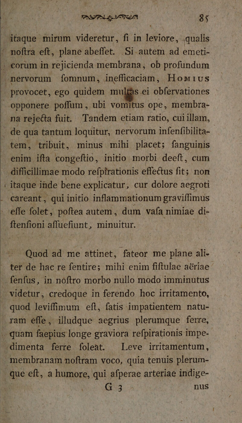 P - provocet, ego quidem mulfás ei obfervationes tem, tribuit, minus mihi placet; fanguinis enim ifta congeftio, initio morbi deeft, cum careant, qui initio inflammationum graviffimus ftenfioni affuefiunt, minuitur. Quod ad me attinet, fateor me plane ali- ter de hac re fentire; mihi enim fiftulae aériae ' fenfus, in noftro morbo nullo modo imminutus quod leviffimum eft, fatis impatientem natu- ram effe, iludque aegrius plerumque ferre, gue eft, a humore, qui afperae arteriae indige-