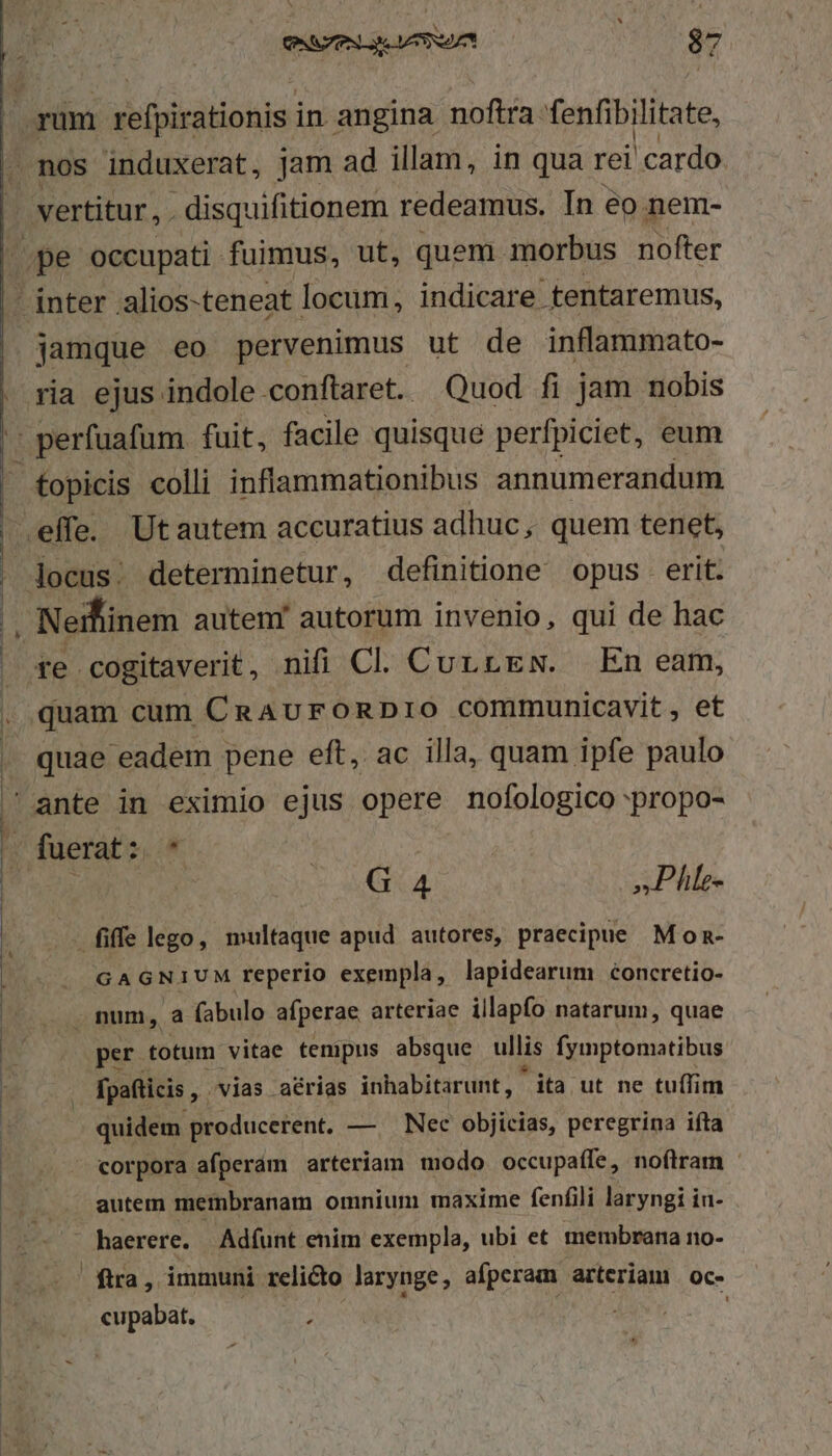 - jamque eo pervenimus ut de inflammato- ria ejus indole conftaret. Quod fi jam nobis te cogitaverit, nifi Cl. CurrEw. En eam, quam cum CaAvFORDIO communicavit, et quae eadem pene eft, ac illa, quam ipfe paulo G 4 »Phle- iffe lego, multaque apud autores, praecipie Mon- GAGNIUM reperio exempla, lapidearum concretio- . num, a fabulo afperae arteriae illapfo natarum, quae per totum vitae tempus absque ullis fymptomatibus fpafticis , vias. aérias inhabitarunt, ita ut ne tuffim quidem producerent, —. Nec objicias, peregrina ifta corpora afperám arteriam modo occupaífe, noftram autem metnbranam omnium maxime fenfili laryngi in- haerere. Adíunt enim exempla, ubi et membrana no- ftra, Ammuni. relicto larynge, afperam arteriam | oc- cupabat. j Lo MN