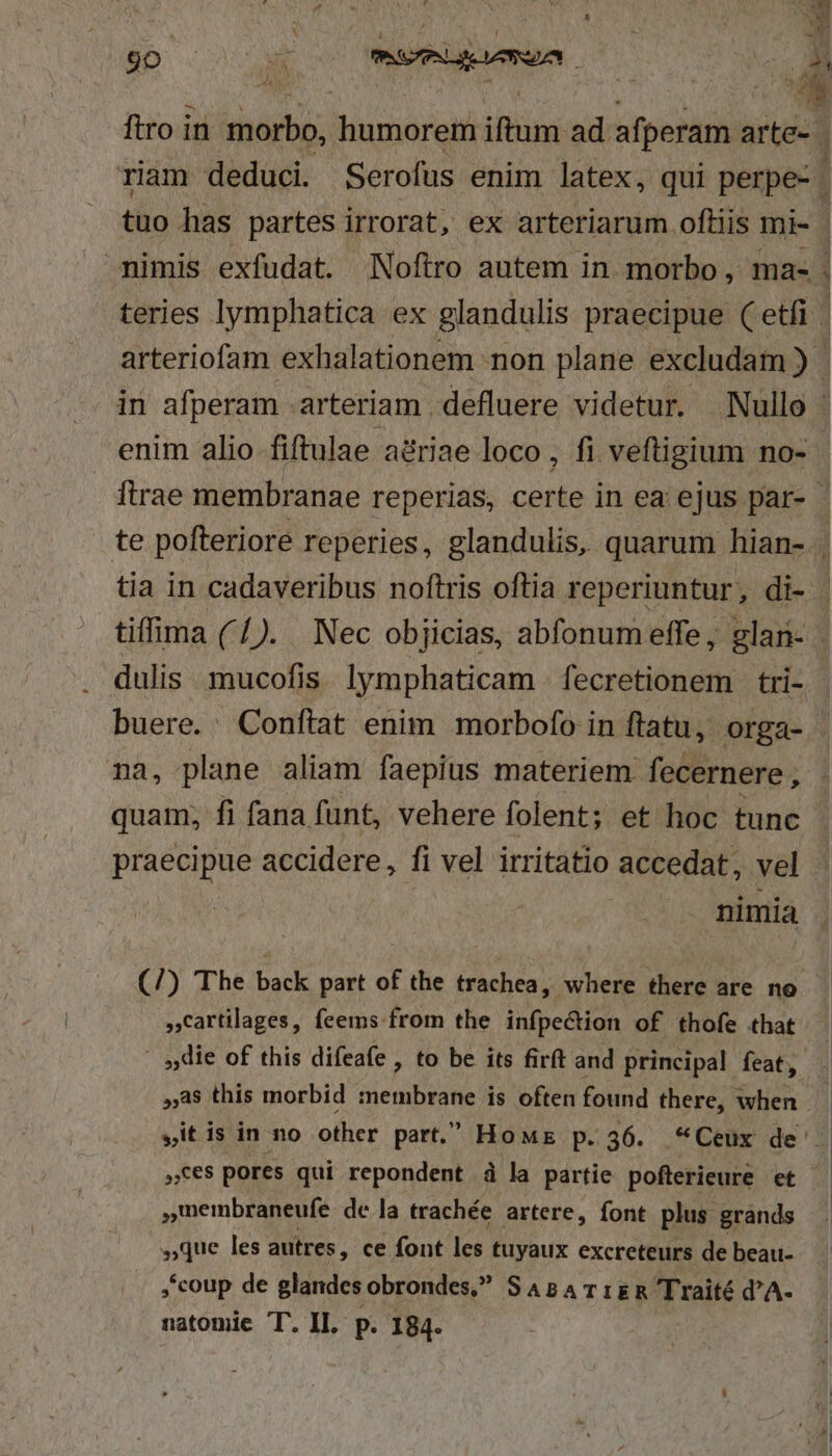 ED . E mica 1 » ftro in morbo, humorem iiis ad afperam ane j riam deduci. Serofus enim latex, qui perpe- - tuo has partes irrorat, ex arteriarum oftiis mi nimis exfudat. Noftro autem in morbo, ma- teries lymphatica ex glandulis praecipue (etfi 1 arteriofam exhalationem non plane excludat) | in afperam arteriam defluere videtur. Nullo : enim alio fiftulae adriae loco, fi vefügium no- Itrae membranae reperias, certe in ea ejus par- - te pofteriore reperies, glandulis, quarum hian- | tia in cadaveribus noftris oftia reperiuntur, di- | tiffiuma (/). Nec objicias, abfonum effe, glan- . dulis mucofis lymphaticam fecretionem tri- buere. Conftat enim morbofo in ftatu, orga- - nà, plane aliam faepius materiem fecernere , quam, fi fana fünt, vehere folent; et hoc tunc praecipue accidere , fi vel irritatio accedat, vel nimia (7) The back part of the trachea, where there are no ,.artilages, feems from the infpe&amp;ion of thofe that - »die of this difeafe , to be its firft and principal feat, »2$ this morbid membrane is often found there, when — »itis in no other part. Hos p. 36. *Ceux de. ,tes pores qui repondent à la partie pofterieure et ,membraneufe de la trachée artere, font plus grands que les autres, ce font les tuyaux excreteurs de beau- «oup de glandesobrondes, SABA r1ER Traité d^A- natomie T. IL. p. 184.