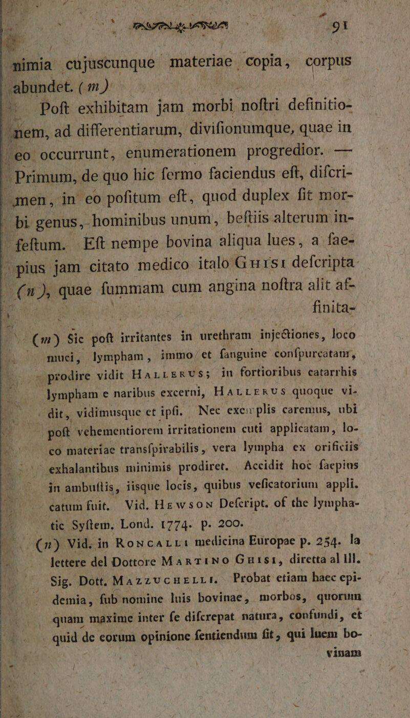 dirum 1 Mr NA Libye dla 16. OR »m ; P d ; DA Ame hpemen ^06 91 Ww E mimia cujuscunque materiae. Copia, corpus abundet. ( t »i | oH Poft exhibitam jam morbi noftri definitio- ;mem, ad differentiarum, divifionumque, quae in ,,eo occurrunt, enumerationem progredior. — - Primum, de quo hic fermo faciendus eft, difcri- amen, in eo pofitum eft, quod duplex fit mor- - bi genus, hominibus unum, beftiis alterum in- | feftum. Eft nempe bovina aliqua lues, a fae- pius jam citato medico italo G ursi defcripta: |(n P quae fummam cum angina noftra alit af- » LENS bu finita- ES (m) Sic poft irritantes. in rétro inje&amp;tiones, loco muci, lympham, immo, et fanguine confpurcatanr, (7 prodire vidit HarrEmvs; in fortioribus catarrhis ]ympham e naribus excerni, HArrrmvs quoque vi. dit, vidimusque et ipfi. Nec exe plis caremus, ubi is poft 'vehementiorem irritationem cuti applicatam, lo- . €o materiae transfpivabilis ,, vera lympha ex orificiis |^ exhalantibus minimis prodiret. Accidit hoc faepius in ambuflis, iisque locis, quibus veficatorium appli. catum fuit. Vid. Hg wsow Defcript. of the lympha- tic Syftem. Lond. 1774. p. 200. | (2) Vid. in RowcALr: medicina Europae p. 254. lettere del Dottore Man riNO Gaurtsi, diretta al d Sig. Dott, MazzUcHELLI. Probat etiam haec epi- demia, fub nomine luis bovinae, morbos, quorum quam maxime inter fe difcrepat natura, confundi, et . quid de eorum opinione fentiendum fit, qui luem bo- . vinam