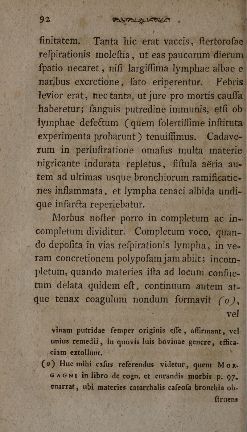 finitatem. ^ Tanta hic erat vaccis, ftertorofae. refpirationis moleftia, ut eas paucorum dierum. fpatio necaret , nifi largiffima lymphae albae e. maribus excretione, fato eriperentur. F ebris: levior erat, nectanta, ut jure pro mortis cauffa. haberetur; fanguis putredine immunis, etfi ob. lymphae defe&amp;um (quem folertiffime inftituta experimenta probarunt) tenuiffimus. Cadave-. rum in perluftratione omafus multa materie. nigricante indurata repletus, fiftula aéria au» tem ad ultimas usque bronchiorum ramificatio- | nes inflammata, et lympha tenaci albida undi- que infartta reperiebatur. Morbus nofter porro in completum ; ac in- completum dividitur. Completum voco, quan- - do depofita in vias refpirationis lympha, in ve- ram concretionem polypofam jam abiit; incom- pletum, quando materies ifta ad locum confue- . tum delata quidem eft, continuum autem at- que tenax coagulum nondum formavit (0), vel. vinam putridae femper originis effe , affirmant ,. vel unius remedii, in quovis luis bóvinae genere, effica- ciam extollunt. * . o) Huc mihi cafus referendus videtur, quem Momn- G AGNI in libro de cogn. et curandis morbis p. 97. enarrat, ubi materies catarrhalis caíeofa bronchia ob- | flruens |.