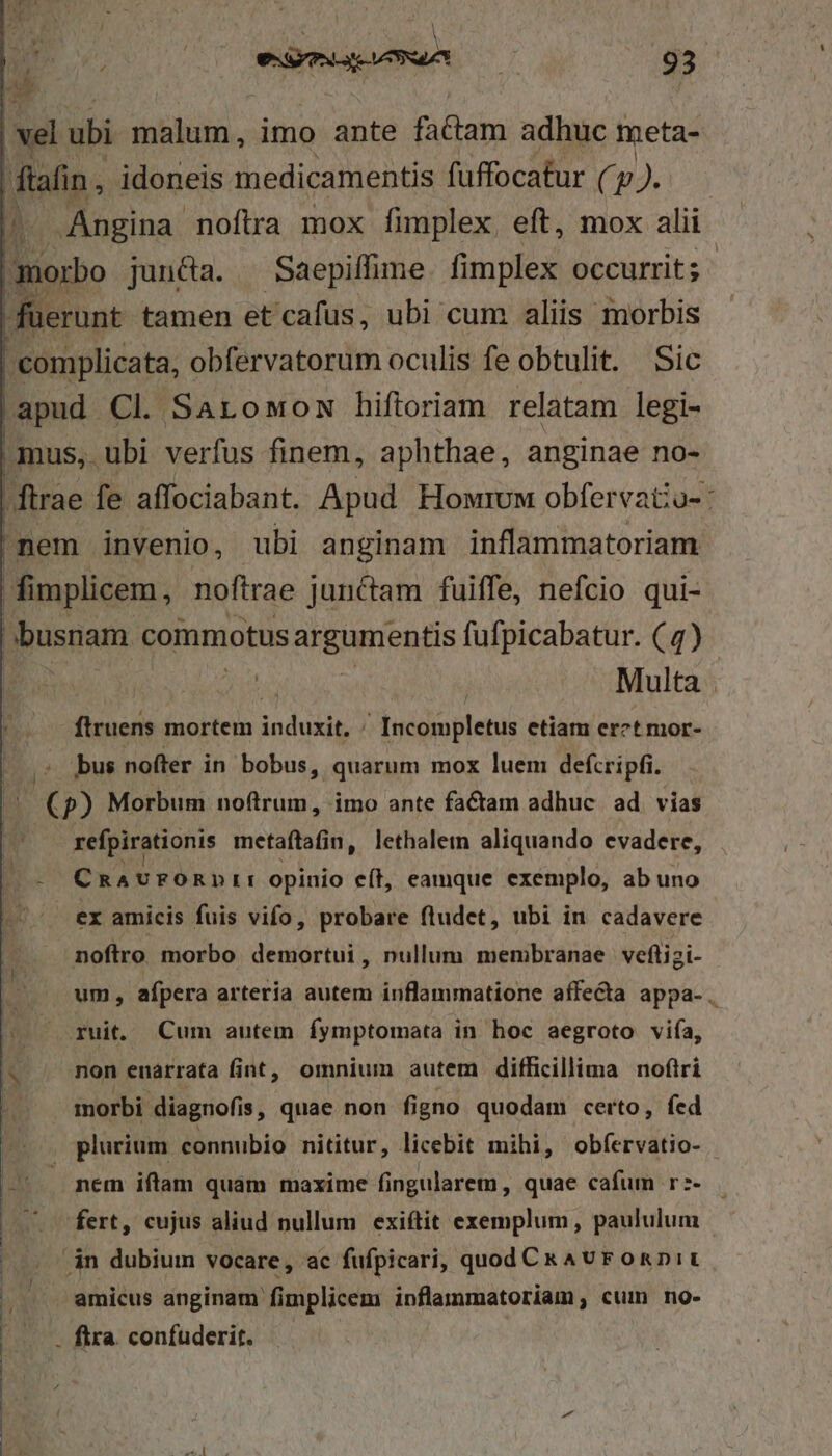| I v. risen 93 vel ubi malum, imo ante factam adhuc meta- ftafin , idoneis medicamentis fuffocatur (p). complicata, obfervatorum oculis fe obtulit. Sic apud Cl Sarowow hiftoriam relatam legi- Multa ftruens mortem induxit. / Incompletus etiam erct mor- 5 bus nofter in bobus, quarum mox luem defcripfi. (p) Morbum noftrum, imo ante factam adhuc. ad. vias refpirationis metaftafin, lethalem aliquando evadere, CuAUPÓRDII opinio e(t, eamque exemplo, ab uno ex amicis fuis vifo, probare fludet, ubi in cadavere noflro morbo demortui, nullum membranae veflizi- um, afpera artería autem inflammatione affecta appa- . ruit. Cum autem fymptomata in hoc aegroto vifa, morbi diagnofis, quae non figno quodam certo, fed , plurium connubio nititur, licebit mihi, obfervatio- . nem iftam quam maxime fingularem , quae cafum r:- fert, cujus aliud nullum exiftit exemplum, paululum án dubium vocare, ac fufpicari, quod CkAvFOnDiL amicus anginam fimplicem inflammatoriam,; cum no- . fira. confuderit.