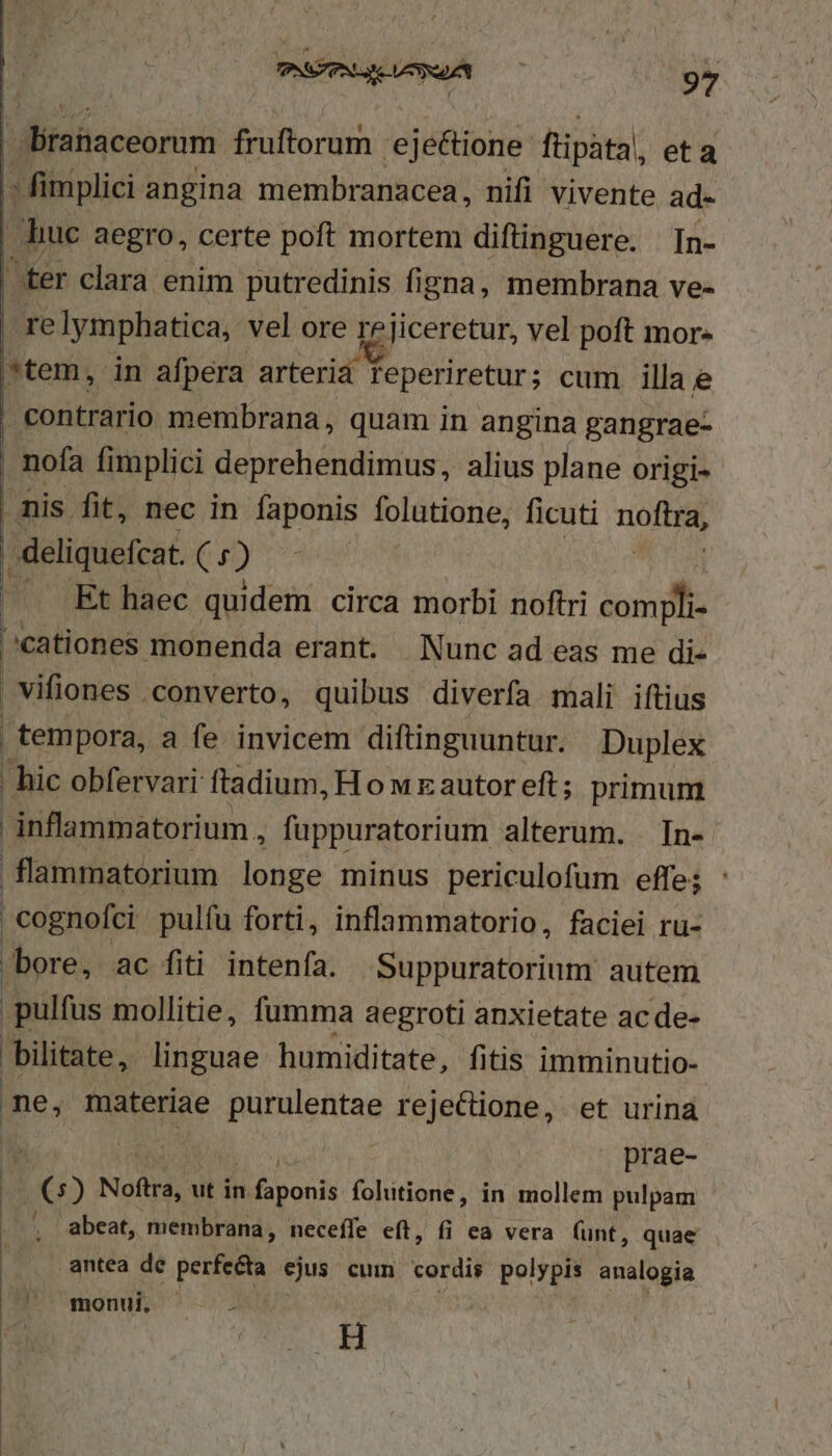 Y Éranaceorum fruftorum 'ejeBioiis füipáta| eta - fimplici angina membranacea, nifi vivente ad- huc aegro, certe poft mortem diftinguere. In- ter clara enim putredinis figna, membrana ve- relymphatica, vel ore re jiceretur, vel poft mor- *tem, in afpera arteria feperiretur; cum illa e contrario membrana, quam in angina gangrae- , nofa fimplici deprehendimus, alius plane origi- | mis fit, nec in faponis folutione, ficuti noftra, deliquefcat. (go) ^^ .Ft haec quidem circa morbi noftri compli- ^cationes monenda erant. Nunc ad eas me di- vifiones converto, quibus diverfa mali iftius | tempora, a fe invicem diftinguuntur. Duplex | hic obfervari ftadium, Honwrzautoreft; primum inflammatorium , fuppuratorium alterum. In- flammatorium longe minus periculofum effe; : | cognofci pulíu forti, inflammatorio , faciei ru- bore, ac fiti intenfa. Suppuratorium autem pulfus mollitie, fumma aegroti anxietate ac de- bilitate, linguae humiditate, fitis imminutio- me, materiae purulentae reje&amp;ctione, et urina li Pos prae- ms) Noftra, ut in «oon folutione, in mollem pulpam abeat, membrana, neceffe eft, fi ea vera (unt, quae antea de perfecta ejus cum cordis polypis analogia | H :