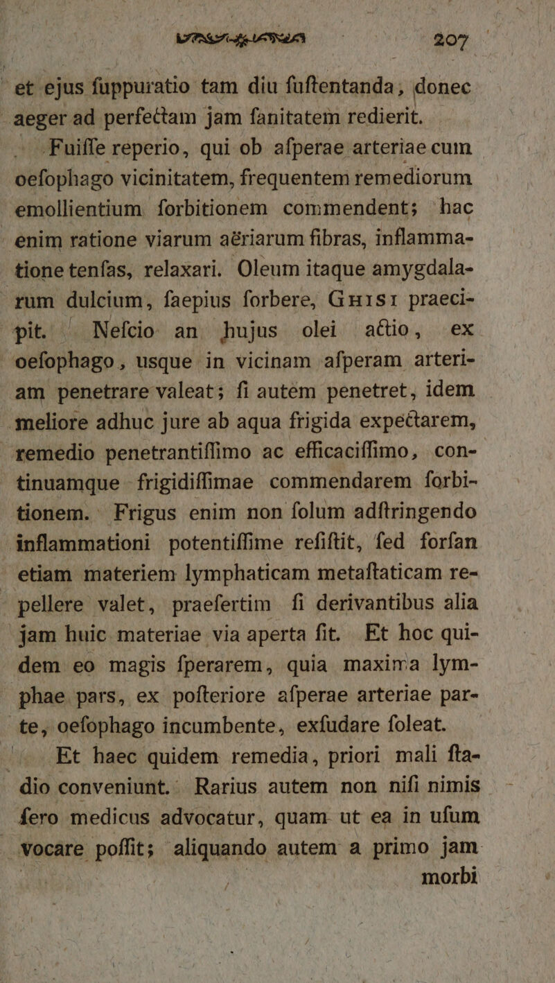 et ejus fuppuratio tam diu faftentanda; donec aeger ad perfectam jam fanitatem redierit. - .Fuiffe reperio, qui ob afperae arteriae cum oefophago vicinitatem, frequentem rem ediorum emollientium. forbitionem commendent; hac enim ratione viarum a&amp;riarum fibras, inflamma- tione tenfas, relaxari. Oleum itaque amygdala- rum dulcium, faepius forbere, Guisr praeci- pit. -. Nefcio an dAujus olei adio, ex oefophago, usque in vicinam afperam arteri- am penetrare valeat; fi autem penetret, idem -.smeliore adhuc jure ab aqua frigida expectarem, remedio penetrantiffimo ac efficaciffimo, con- tinuamque - frigidiffimae commendarem forbi- tionem. Frigus enim non folum adftringendo inflammationi potentiffime refiftit, fed forfan etiam materiem lymphaticam metaftaticam re- - pellere valet, praefertim fi derivantibus alia jam huic materiae via aperta fit. Et hoc qui- dem eo magis fperarem, quia maxima lym- |» phae pars, ex pofteriore afperae arteriae par- te, oefophago incumbente, exfudare foleat. /.. Et haec quidem remedia, priori mali fta- dio conveniunt. Rarius autem non nifi nimis fero medicus advocatur, quam. ut ea in ufum vocare poffit; aliquando autem a primo jam | ! morbi