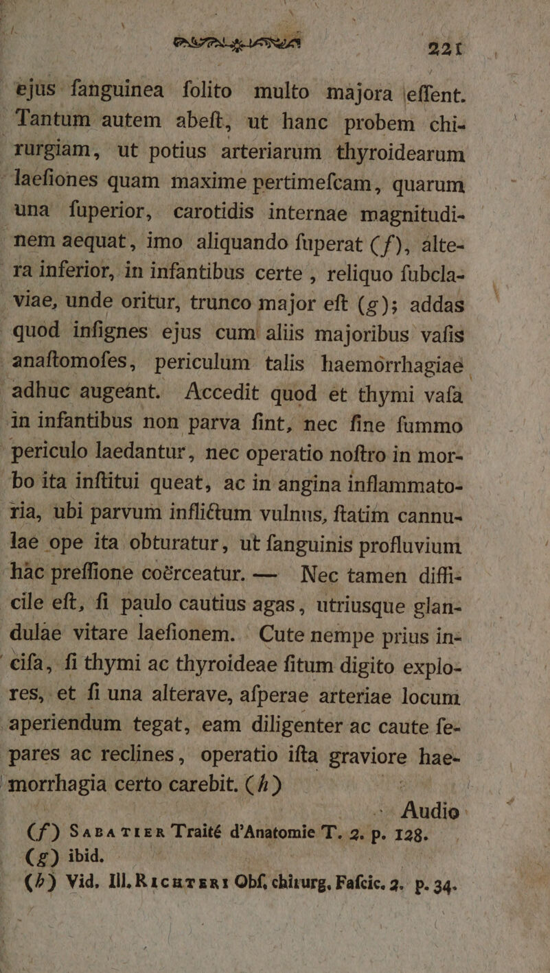 CMT 0 LU ejus fanguinea folito multo majora effent. Tantum autem abeft, ut hanc probem chi- rurgiam, ut potius arteriarum thyroidearum -laefiones quam maxime pertimefcam, quarum una fuperior, carotidis internae magnitudi- nem aequat, imo aliquando fuperat (f), àlte- ra inferior, in infantibus certe , reliquo fubcla- : viae, unde oritur, trunco major eft (z); addas quod infignes ejus cum aliis majoribus vafis anaftomofes, periculum talis haemórrhagiae | adhuc augeánt. Accedit quod et thymi vafa in infantibus non parva fint, nec fine fummo periculo laedantur, nec operatio noftro in mor- bo ita inftitui queat, ac in angina inflammato- ria, ubi parvum infli&amp;um vulnus, ftatim cannu- lae ope ita obturatur, ut fanguinis profluvium hàc preffione coérceatur. — — Nec tamen diffi- cile eft, fi paulo cautius agas, utriusque glan- dulae vitare laefionem. . Cute nempe prius in- €ifa, fi thymi ac thyroideae fitum digito explo- res, et fi una alterave, afperae arteriae locum aperiendum tegat, eam diligenter ac caute fe- pares ac reclhnes, operatio ifta graviore hae- : veto Mam certo carebit. ( 4) | Aib C f ) Sas TrER Traité d'Anatomie (Tio P. Hn (£2) ibid.